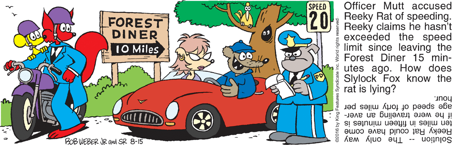 Hood OCR: SPEED Officer Mutt accused 120k Reeky Rat of speeding. Reeky claims he hasn't exceeded the speed limit since leaving the Forest Diner 15 min- utes ago. How does Slylock Fox know the rat is lying? FOREST DINER OD 10 Miles hour. age speed of forty miles per if he were traveling an aver- Reeky Rat could have come ten miles in fifteen minutes is BOB WEBER JR amd SR 8-15 Solution -- The only way 32016 by King Features Syndicate World rights r SPEED Officer Mutt accused 120k Reeky Rat of speeding. Reeky claims he hasn't exceeded the speed limit since leaving the Forest Diner 15 min- utes ago. How does Slylock Fox know the rat is lying? FOREST DINER OD 10 Miles hour. age speed of forty miles per if he were traveling an aver- Reeky Rat could have come ten miles in fifteen minutes is BOB WEBER JR amd SR 8-15 Solution -- The only way 32016 by King Features Syndicate World rights r