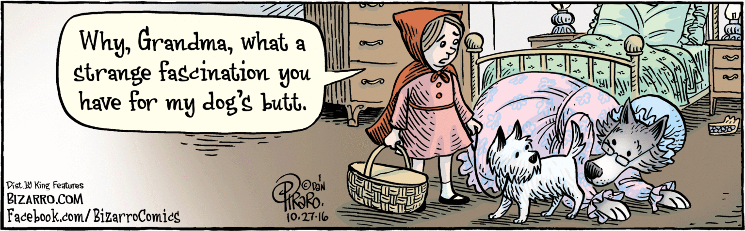 Drawing OCR: BIZARRO.COM Facebook.com/BizarroComies Dist Y King Featuras Whywhat a strange fas- have for cination you my dog's butt. IRAPO 10.27 I6 BIZARRO.COM Facebook.com/BizarroComies Dist Y King Featuras Whywhat a strange fas- have for cination you my dog's butt. IRAPO 10.27 I6
