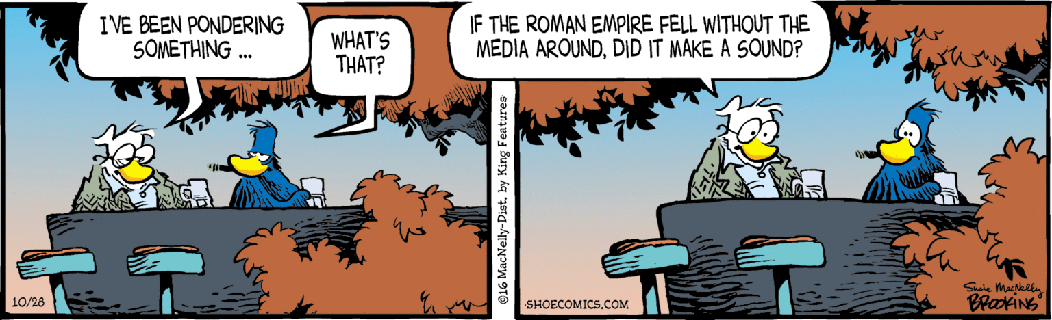 Fictional character OCR: IVE BEEN PONDERING SOMETHING .. WHAT'S THAT? IF THE ROMAN EMPIRE FELL WITHOUT THE MEDIA AROUNDDID IT MAKE A SOUND? BrakiNG 10/28 SHOECOMICS.COM ©16 MacNelly-Dist. by King Features IVE BEEN PONDERING SOMETHING .. WHAT'S THAT? IF THE ROMAN EMPIRE FELL WITHOUT THE MEDIA AROUNDDID IT MAKE A SOUND? BrakiNG 10/28 SHOECOMICS.COM ©16 MacNelly-Dist. by King Features