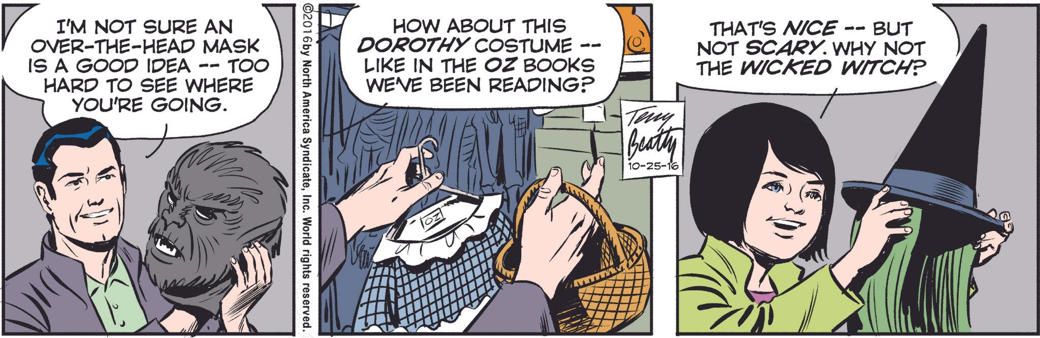 Font OCR: ?? I'M NOT SURE AN OVER-THE-HEAD MASK IS A GOOD IDEA 11 TOO HARD TO SEE WHERE YOU'RE GOING. HOW ABOUT THIS DOROTHY COSTUME -- LIKE IN THE OZ BOOKS WE'VE BEEN READING? Teny Beatty 10-25-16 THAT'S NICE BUT NOT SCARY. WHY NOT THE WICKED WITCH? ©2016 by North America SyndicateInc. World rights reserved. ?? I'M NOT SURE AN OVER - THE - HEAD MASK IS A GOOD IDEA 11 TOO HARD TO SEE WHERE YOU'RE GOING . HOW ABOUT THIS DOROTHY COSTUME -- LIKE IN THE OZ BOOKS WE'VE BEEN READING ? Teny Beatty 10-25-16 THAT'S NICE BUT NOT SCARY . WHY NOT THE WICKED WITCH ? © 2016 by North America SyndicateInc. World rights reserved .