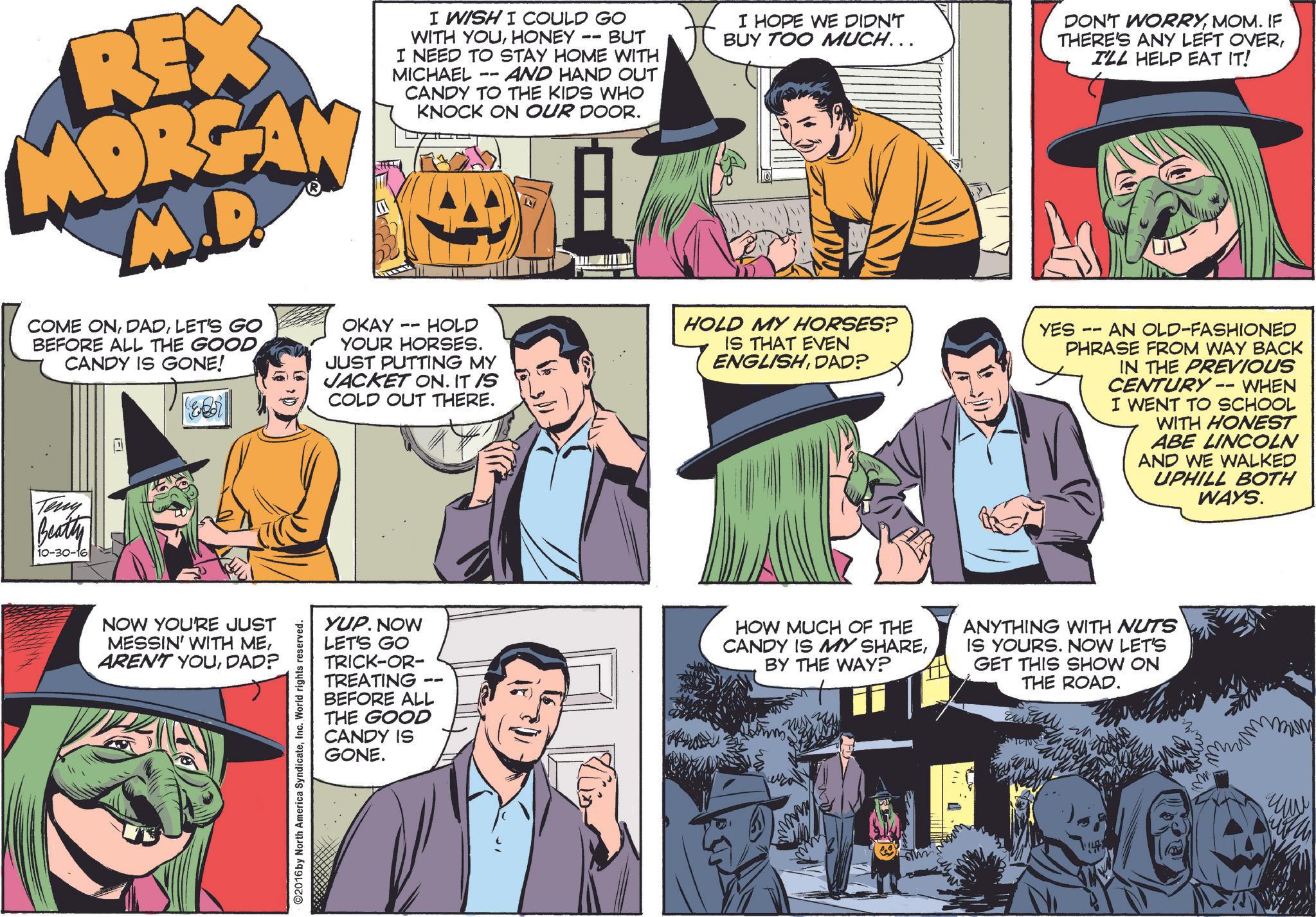 Comic book OCR: REX MORGAN M.D COME ONLET'S GO BEFORE ALL THE GOOD CANDY IS GONE! Teny Beatty 10-30-16 OKAY I WISH I COULD GO WITH YOUHONEY -- BUT I NEED TO STAY HOME WITH MICHAEL -- AND HAND OUT CANDY TO THE KIDS WHO KNOCK ON OUR DOOR. -- HOLD YOUR HORSES. JUST PUTTING MY JACKET ON. IT IS COLD OUT THERE. I HOPE WE DIDN'T BUY TOO MUCH... HOLD MY HORSES? IS THAT EVEN ENGLISHDAD? DON'T WORRYMOM. IF THERE'S ANY LEFT OVERI'LL HELP EAT IT! YES 11 AN OLD-FASHIONED PHRASE FROM WAY BACK IN THE PREVIOUS CENTURY -- WHEN I WENT TO SCHOOL WITH HONEST ABE LINCOLN AND WE WALKED UPHILL BOTH WAYS. NOW YOU'RE JUST MESSIN' WITH MEDAD? ©2016 by North America SyndicateInc. World rights reserved. YUP. NOW LET'S GO TRICK-OR- TREATING BEFORE ALL THE GOOD CANDY IS GONE. HOW MUCH OF THE CANDY IS MY SHAREBY THE WAY? ANYTHING WITH NUTS IS YOURS. NOW LET'S GET THIS SHOW ON THE ROAD. REX MORGAN M.D COME ONLET'S GO BEFORE ALL THE GOOD CANDY IS GONE ! Teny Beatty 10-30-16 OKAY I WISH I COULD GO WITH YOUHONEY -- BUT I NEED TO STAY HOME WITH MICHAEL -- AND HAND OUT CANDY TO THE KIDS WHO KNOCK ON OUR DOOR . -- HOLD YOUR HORSES . JUST PUTTING MY JACKET ON . IT IS COLD OUT THERE . I HOPE WE DIDN'T BUY TOO MUCH ... HOLD MY HORSES ? IS THAT EVEN ENGLISHDAD ? DON'T WORRYMOM . IF THERE'S ANY LEFT OVERI'LL HELP EAT IT ! YES 11 AN OLD - FASHIONED PHRASE FROM WAY BACK IN THE PREVIOUS CENTURY -- WHEN I WENT TO SCHOOL WITH HONEST ABE LINCOLN AND WE WALKED UPHILL BOTH WAYS . NOW YOU'RE JUST MESSIN ' WITH MEAREN'T YOUDAD ? © 2016 by North America SyndicateInc. World rights reserved . YUP . NOW LET'S GO TRICK - OR- TREATING BEFORE ALL THE GOOD CANDY IS GONE . HOW MUCH OF THE CANDY IS MY SHAREBY THE WAY ? ANYTHING WITH NUTS IS YOURS . NOW LET'S GET THIS SHOW ON THE ROAD .