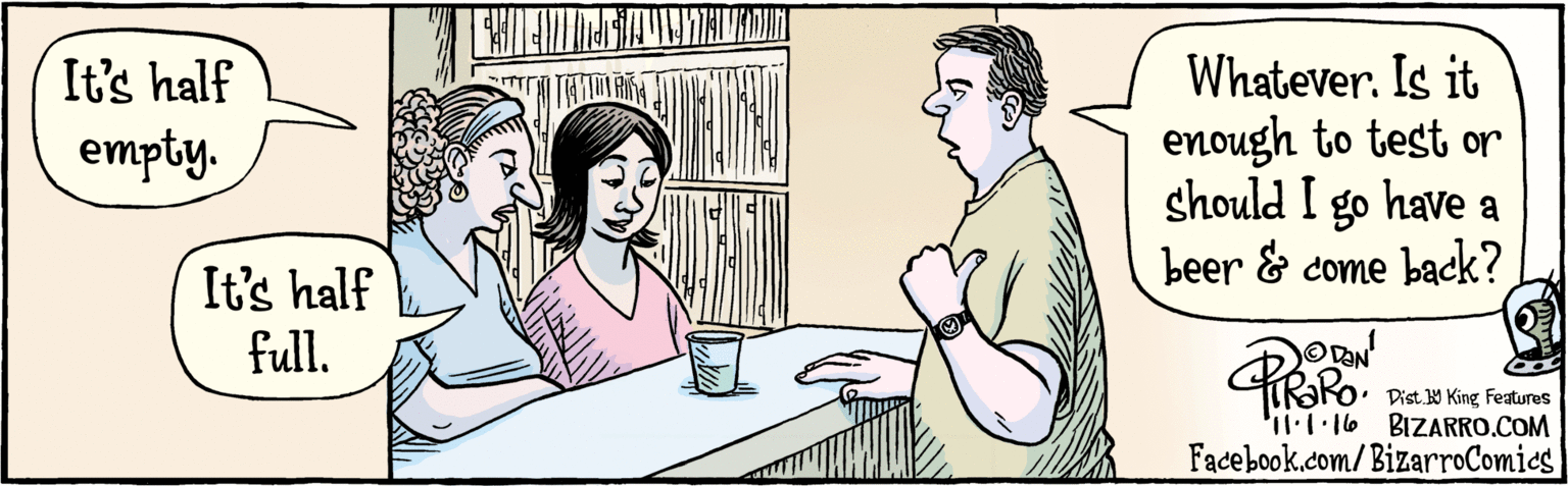 Jaw OCR: BIZARRO.COM Facebook.com/BizarroComics Dist Y King Faures It's half Whatever. Is it enough to test or should I go have a beer & come back? empty. It's half full. KORO. I1.1 16 BIZARRO.COM Facebook.com/BizarroComics Dist Y King Faures It's half Whatever. Is it enough to test or should I go have a beer & come back? empty. It's half full. KORO. I1.1 16