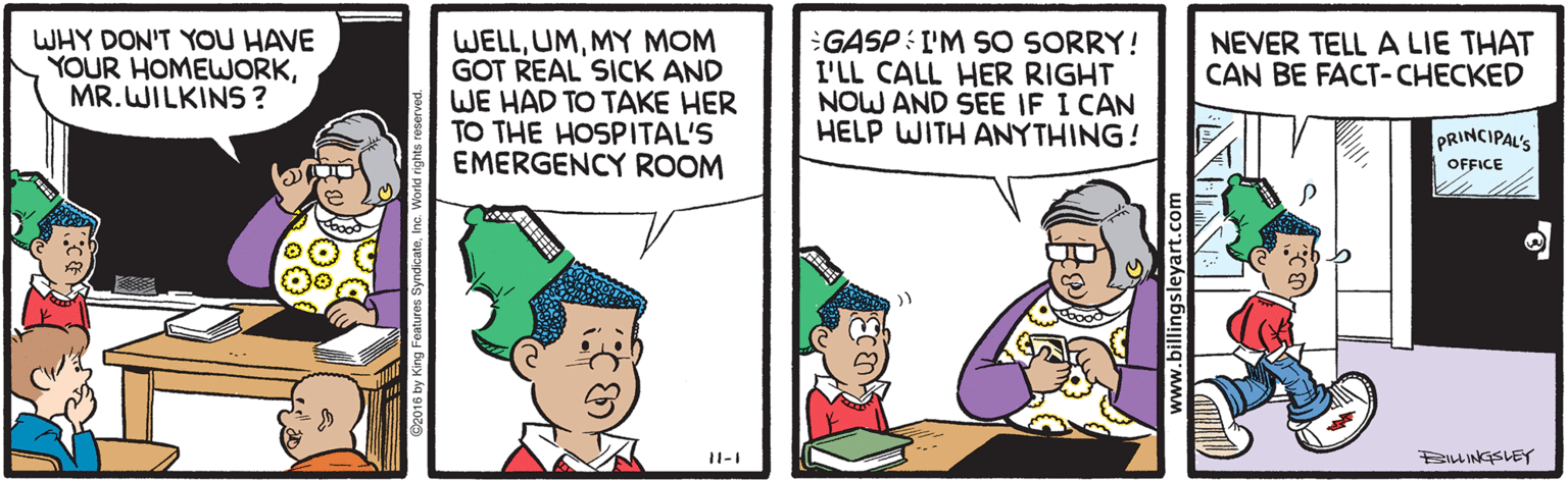 Sharing OCR: WHY DON'T YOU HAVE YOUR HOMEWORKMR. WILKINS? WELLMY MOM GOT REAL SICK AND WE HAD TO TAKE HER TO THE HOSPITAL'S EMERGENCY ROOM GASP : I'M SO SORRY! I'LL CALL HER RIGHT NOW AND SEE IF I CAN HELP WITH ANYTHING! NEVER TELL A LIE THAT CAN BE FACT-CHECKED PRINCIPAL'S OFFICE Bu INGSLEY www.billingsleyart.com WHY DON'T YOU HAVE YOUR HOMEWORKMR. WILKINS? WELLMY MOM GOT REAL SICK AND WE HAD TO TAKE HER TO THE HOSPITAL'S EMERGENCY ROOM GASP : I'M SO SORRY! I'LL CALL HER RIGHT NOW AND SEE IF I CAN HELP WITH ANYTHING! NEVER TELL A LIE THAT CAN BE FACT-CHECKED PRINCIPAL'S OFFICE Bu INGSLEY www.billingsleyart.com