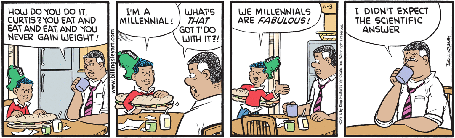 Conversation OCR: Il-3 WHAT'S THAT GOT T' DO WITH IT?! I DIDN'T EXPECT THE SCIENTIFIC ANSWER WE MILLENNIALS ARE FABULOUS! HOW DO YOU DO ITCURTIS ? YOU EAT AND EAT AND EATAND YOU NEVER GAIN WEIGHT! I'M A MILLENNIAL! billingsleyart.com Il-3 WHAT'S THAT GOT T' DO WITH IT?! I DIDN'T EXPECT THE SCIENTIFIC ANSWER WE MILLENNIALS ARE FABULOUS! HOW DO YOU DO ITCURTIS ? YOU EAT AND EAT AND EATAND YOU NEVER GAIN WEIGHT! I'M A MILLENNIAL! billingsleyart.com