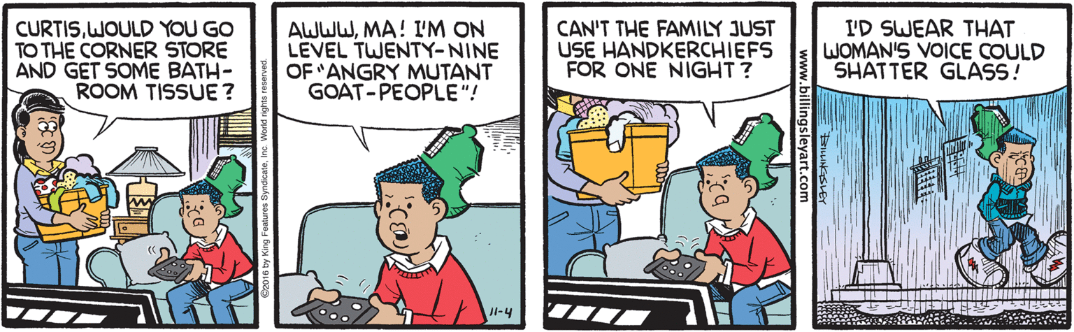 Rectangle OCR: CURTISWOULD YOU GO TO THE CORNER STORE AND GET SOME BATH- ROOM TISSUE ? AWWWMA! I'M ON LEVEL TWENTY-NINE OF "ANGRY MUTANT GOAT-PEOPLE"! CAN'T THE FAMILY JUST USE HANDKERCHIEFS FOR ONE NIGHT ? I'D SWEAR THAT WOMAN'S VOICE COULD SHATTER GLASS! JI-4 2016 by King Features SyndicatoInc. World CURTISWOULD YOU GO TO THE CORNER STORE AND GET SOME BATH- ROOM TISSUE ? AWWWMA! I'M ON LEVEL TWENTY-NINE OF "ANGRY MUTANT GOAT-PEOPLE"! CAN'T THE FAMILY JUST USE HANDKERCHIEFS FOR ONE NIGHT ? I'D SWEAR THAT WOMAN'S VOICE COULD SHATTER GLASS! JI-4 2016 by King Features SyndicatoInc. World