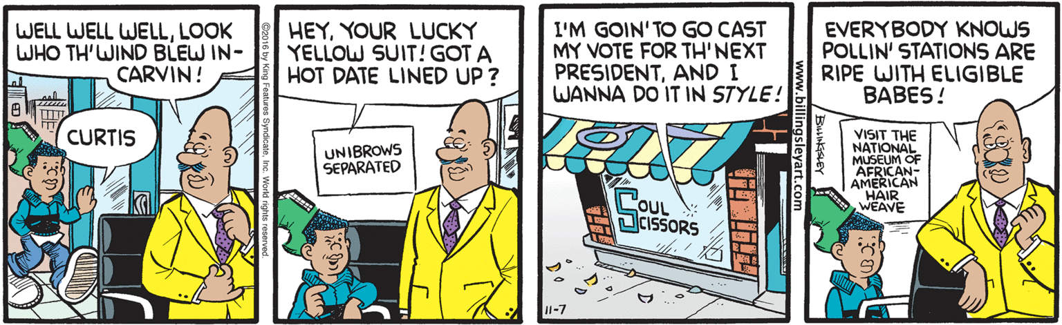 Humour OCR: WELL WELL WELLLOOK WHO TH'WIND BLEW IN- CARVIN! HEYYOUR LUCKY YELLOW SUIT! GOT A HOT DATE LINED UP ? I'M GOIN'TO GO CAST MY VOTE FOR TH'NEXT PRESIDENTAND I WANNA DO IT IN STYLE! EVERYBODY KNOWS POLLIN' STATIONS ARE RIPE WITH ELIGIBLE BABES ! CURTIS UNIBROWS SEPARATED VISIT THE NATIONAL OF MUSEUM AFRICAN- AMERICAN HAIR WEAVE OUL SCISSORS 11-7 billingsleyart.co WELL WELL WELLLOOK WHO TH'WIND BLEW IN- CARVIN! HEYYOUR LUCKY YELLOW SUIT! GOT A HOT DATE LINED UP ? I'M GOIN'TO GO CAST MY VOTE FOR TH'NEXT PRESIDENTAND I WANNA DO IT IN STYLE! EVERYBODY KNOWS POLLIN' STATIONS ARE RIPE WITH ELIGIBLE BABES ! CURTIS UNIBROWS SEPARATED VISIT THE NATIONAL OF MUSEUM AFRICAN- AMERICAN HAIR WEAVE OUL SCISSORS 11-7 billingsleyart.co