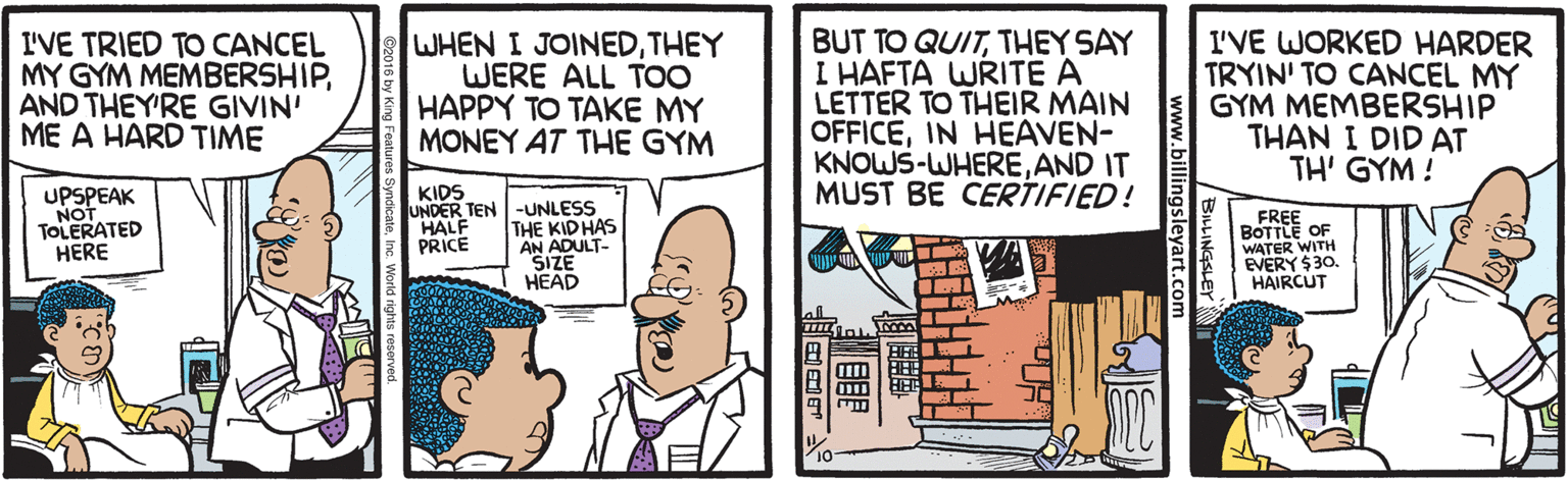 Comic book OCR: I'VE TRIED TO CANCEL MY GYM MEMBERSHIPAND THEY'RE GIVIN' ME A HARD TIME WHEN I JOINEDTHEY WERE ALL TOO HAPPY TO TAKE MY MONEY AT THE GYM BUT TO QUITTHEY SAY I HAFTA WRITE A LETTER TO THEIR MAIN OFFICEIN HEAVEN- KNOWS-WHEREAND IT MUST BE CERTIFIED! I'VE WORKED HARDER TRYIN' TO CANCEL MY GYM MEMBERSHIP THAN I DID AT TH' GYM ! KIDS UPSPEAK NOT TOLERATED HERE UNDER TEN -UNLESS THE KIDHAS AN ADULT- SIZE HEAD FREE BOTTLE OF WATER WITH EVERY $30 HAIRCUT HALF PRICE BILINGSLEY www.billingsleyart.com ?? I'VE TRIED TO CANCEL MY GYM MEMBERSHIPAND THEY'RE GIVIN' ME A HARD TIME WHEN I JOINEDTHEY WERE ALL TOO HAPPY TO TAKE MY MONEY AT THE GYM BUT TO QUITTHEY SAY I HAFTA WRITE A LETTER TO THEIR MAIN OFFICEIN HEAVEN- KNOWS-WHEREAND IT MUST BE CERTIFIED! I'VE WORKED HARDER TRYIN' TO CANCEL MY GYM MEMBERSHIP THAN I DID AT TH' GYM ! KIDS UPSPEAK NOT TOLERATED HERE UNDER TEN -UNLESS THE KIDHAS AN ADULT- SIZE HEAD FREE BOTTLE OF WATER WITH EVERY $30 HAIRCUT HALF PRICE BILINGSLEY www.billingsleyart.com ? ?