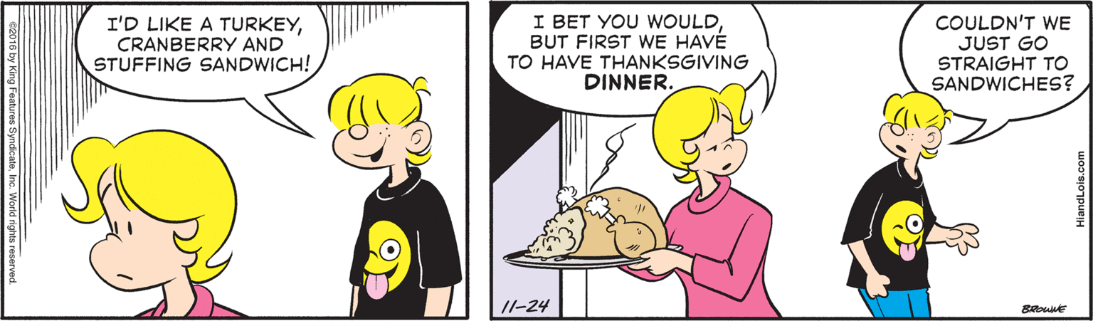 Line OCR: I'D LIKE A TURKEYCRANBERRY AND STUFFING SANDWICH! I BET YOU WOULDBUT FIRST WE HAVE TO HAVE THANKSGIVING DINNER. COULDN'T WE JUST GO STRAIGHT TO SANDWICHES? /I-24 c2016 by King FeaturesN SyndkateInc. World rights HiandLois.com I'D LIKE A TURKEYCRANBERRY AND STUFFING SANDWICH! I BET YOU WOULDBUT FIRST WE HAVE TO HAVE THANKSGIVING DINNER. COULDN'T WE JUST GO STRAIGHT TO SANDWICHES? /I-24 c2016 by King FeaturesN SyndkateInc. World rights HiandLois.com