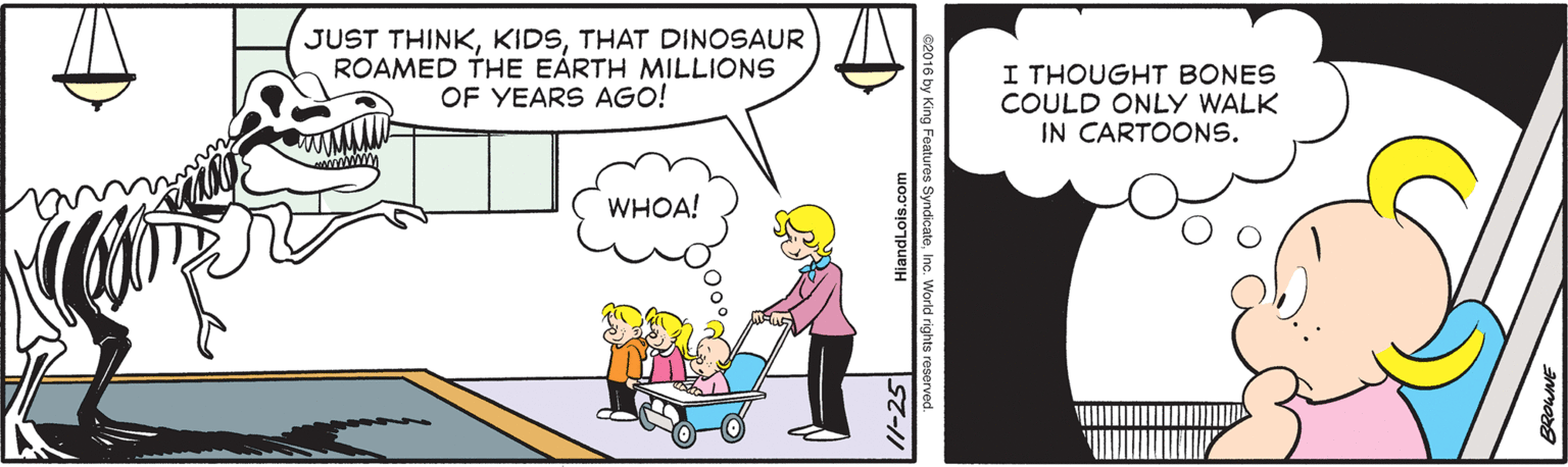 Line OCR: JUST THINKTHAT DINOSAUR ROAMED THE EÀRTH MILLIONS OF YEARS AGO! I THOUGHT BONES COULD ONLY WALK IN CARTOONS. WHOA! /1-25 HiandLois.com JUST THINKTHAT DINOSAUR ROAMED THE EÀRTH MILLIONS OF YEARS AGO! I THOUGHT BONES COULD ONLY WALK IN CARTOONS. WHOA! /1-25 HiandLois.com