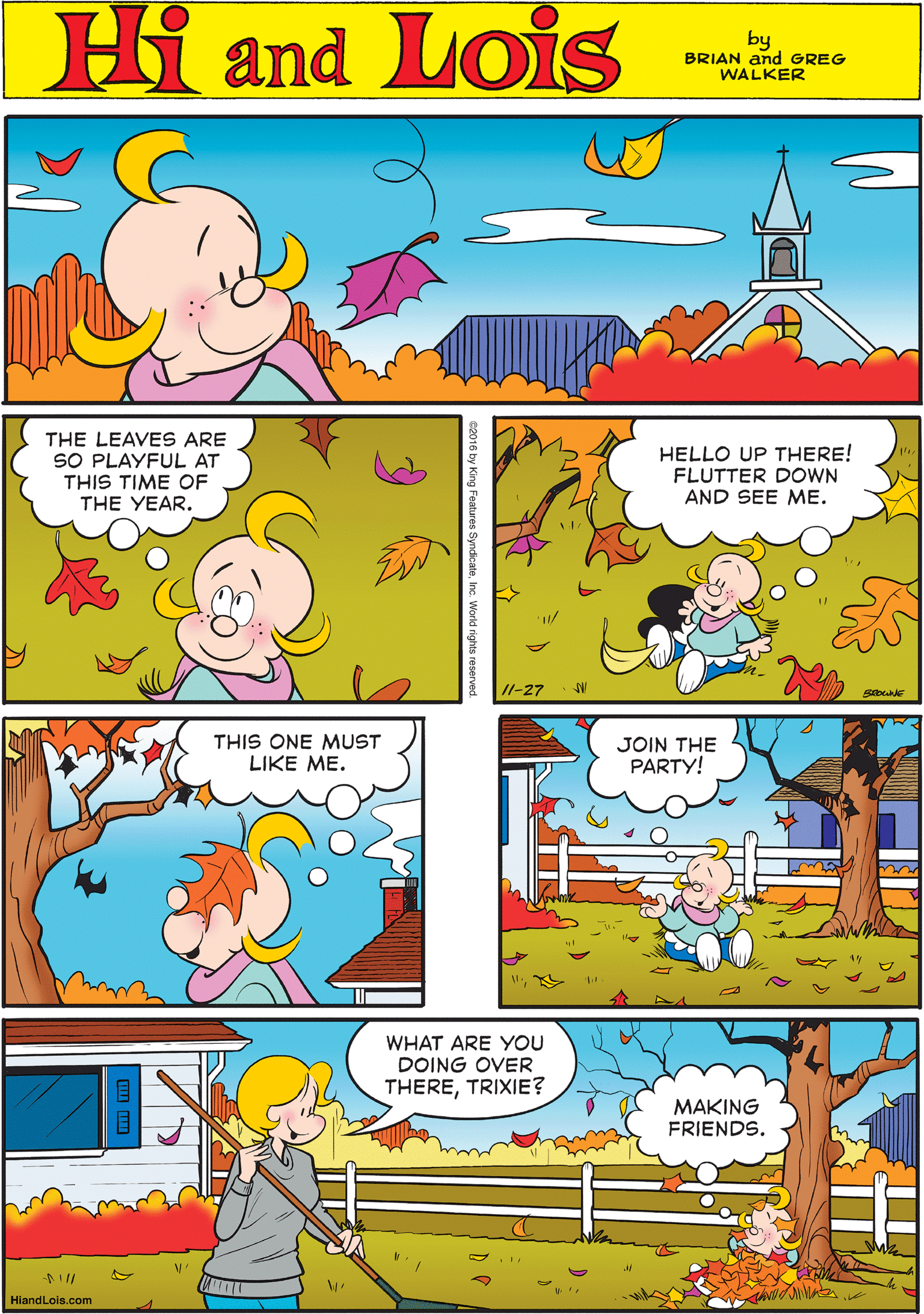 Font OCR: Hi Lois and by BRIAN and GREG WALKER THE LEAVES ARE SO PLAYFUL AT THIS TIME OF THE YEAR. HELLO UP THERE! FLUTTER DOWN AND SEE ME. THIS ONE MUST LIKE ME. I1-27 Siba JOIN THE PARTY! WHAT ARE YOU DOING OVER THERETRIXIE? MAKING FRIENDS. HiandLois.com 2016 by King Features SyndcateInc. rights reserved. Hi Lois and by BRIAN and GREG WALKER THE LEAVES ARE SO PLAYFUL AT THIS TIME OF THE YEAR. HELLO UP THERE! FLUTTER DOWN AND SEE ME. THIS ONE MUST LIKE ME. I1-27 Siba JOIN THE PARTY! WHAT ARE YOU DOING OVER THERETRIXIE? MAKING FRIENDS. HiandLois.com 2016 by King Features SyndcateInc. rights reserved.