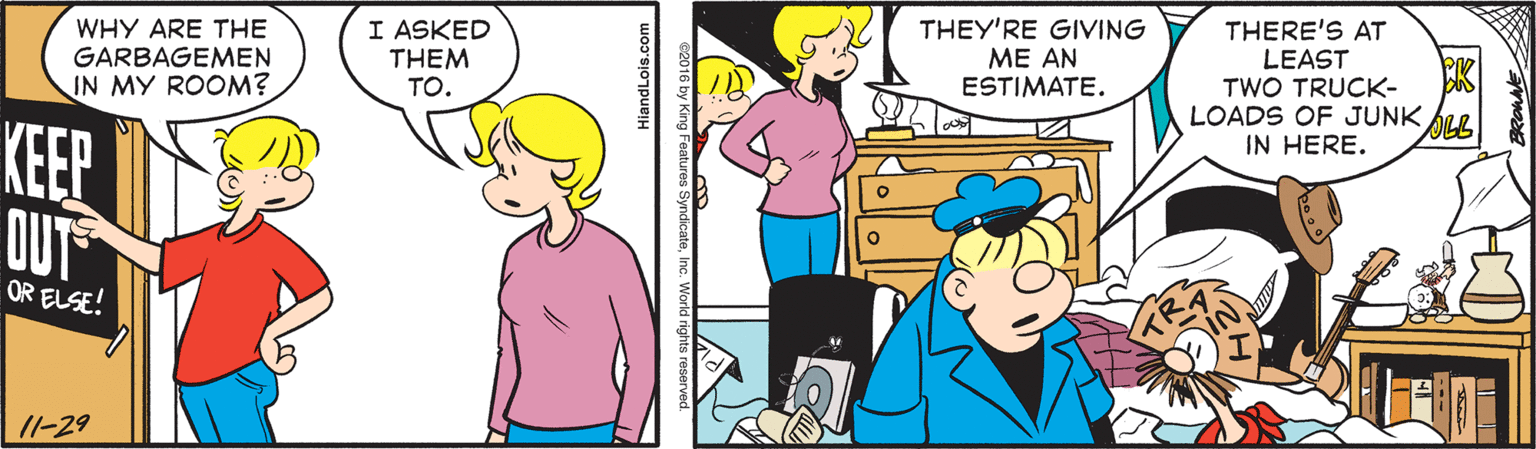 Art OCR: WHY ARE THE GARBAGEMEN IN MY ROOM? I ASKED THEM TO. THEY'RE GIVING ME AN ESTIMATE. THERE'S AT LEAST TWO TRUCK- LOADS OF JUNK ALL IN HERE. KEEP DUT OR ELSE! 11-29 WHY ARE THE GARBAGEMEN IN MY ROOM? I ASKED THEM TO. THEY'RE GIVING ME AN ESTIMATE. THERE'S AT LEAST TWO TRUCK- LOADS OF JUNK ALL IN HERE. KEEP DUT OR ELSE! 11-29