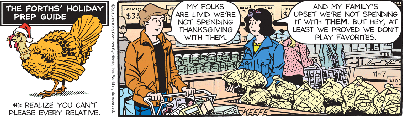 Comic book OCR: MY FOLKS ARE LIVID WE'RE NOT SPENDING THANKSGIVING WITH THEM. AND MY FAMILY'S $/ UPSET WE'RE NOT SPENDING IT WITH THEM. BUT HEYAT LEAST WE PROVED WE DON'T PLAY FAVORITES. THE FORTHS' HOLIDAY PREP GUIDE $3. 11-7 #1: REALIZE YOU CAN'T PLEASE EVERY RELATIVE. ©2016 by King Features SyndicateInc. World rights reserved. MY FOLKS ARE LIVID WE'RE NOT SPENDING THANKSGIVING WITH THEM. AND MY FAMILY'S $/ UPSET WE'RE NOT SPENDING IT WITH THEM. BUT HEYAT LEAST WE PROVED WE DON'T PLAY FAVORITES. THE FORTHS' HOLIDAY PREP GUIDE $3. 11-7 #1: REALIZE YOU CAN'T PLEASE EVERY RELATIVE. ©2016 by King Features SyndicateInc. World rights reserved.