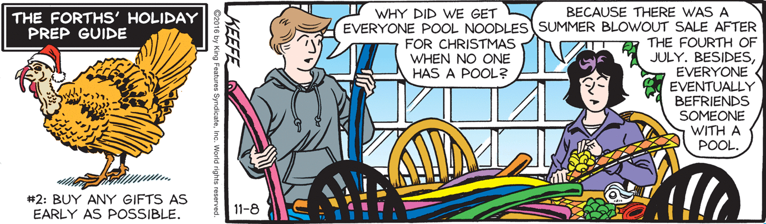 Parallel OCR: BECAUSE THERE WAS A EVERYONE POOL NOODLES SUMMER BLOWOUT SALE AFTER ER THE FOURTH OF JULY. BESIDESEVERYONE EVENTUALLY BEFRIENDS SOMEONE WITH A POOL. WHY DID WE GET THE FORTHS' HOLIDAY PREP GUIDE FOR CHRISTMAS WHEN NO ONE HAS A POOL? #2: BUY ANY GIFTS AS EARLY AS POSSIBLE. 11-8 KEEFE 2016 by King Features SyndicateInc. World rights reserved. BECAUSE THERE WAS A EVERYONE POOL NOODLES SUMMER BLOWOUT SALE AFTER ER THE FOURTH OF JULY. BESIDESEVERYONE EVENTUALLY BEFRIENDS SOMEONE WITH A POOL. WHY DID WE GET THE FORTHS' HOLIDAY PREP GUIDE FOR CHRISTMAS WHEN NO ONE HAS A POOL? #2: BUY ANY GIFTS AS EARLY AS POSSIBLE. 11-8 KEEFE 2016 by King Features SyndicateInc. World rights reserved.