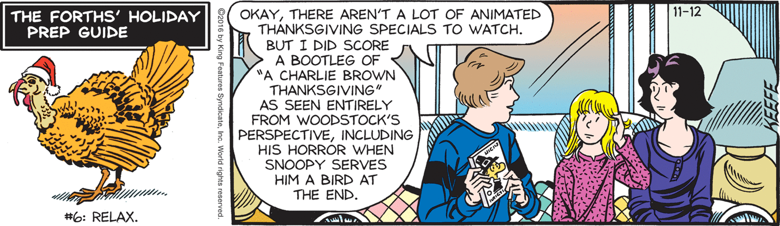 Publication OCR: 11-12 OKAYTHERE AREN'T A LOT OF ANIMATED THÀNKSGIVING SPECIALS TO WATCH. BUT I DID SCORE A BOOTLEG OF "A CHARLIE BROWN THANKSGIVING" AS SEEN ENTIRELY FROM WOODSTOCK'S PERSPECTIVEINCLUDING HIS HORROR WHEN SNOOPY SERVES HIM A BIRD AT THE END. THE FORTHS' HOLIDAY PREP GUIDE #6: RELAX. 92016 by King Features SyndicateInc. World rights reserved 11-12 OKAYTHERE AREN'T A LOT OF ANIMATED THÀNKSGIVING SPECIALS TO WATCH. BUT I DID SCORE A BOOTLEG OF "A CHARLIE BROWN THANKSGIVING" AS SEEN ENTIRELY FROM WOODSTOCK'S PERSPECTIVEINCLUDING HIS HORROR WHEN SNOOPY SERVES HIM A BIRD AT THE END. THE FORTHS' HOLIDAY PREP GUIDE #6: RELAX. 92016 by King Features SyndicateInc. World rights reserved