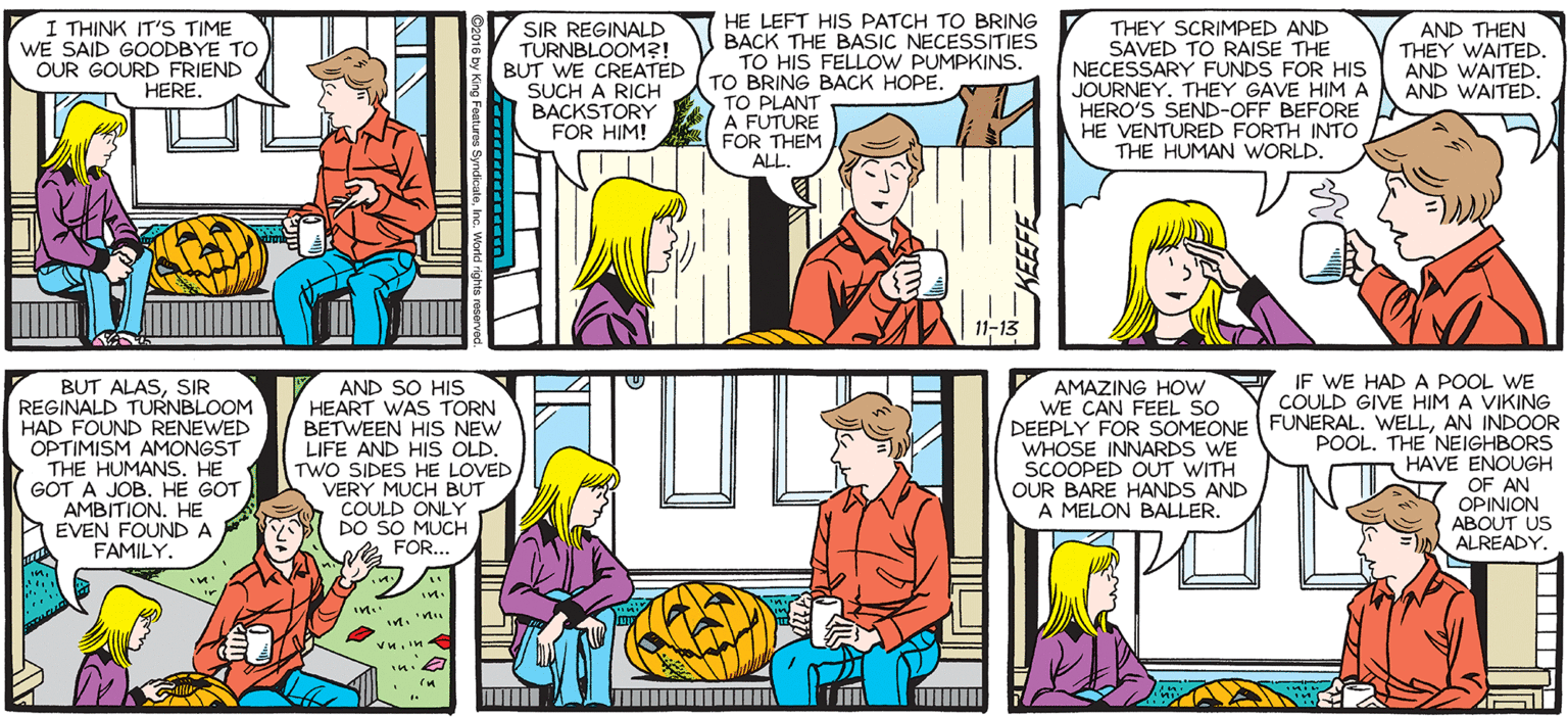 Fiction OCR: SALLY FORTH. HE LEFT HIS PATCH TO BRING BACK THE BASIC NECESSITIES TO HIS FELLOW PUMPKINS. TO BRING BACK HOPE. TO PLANT A FUTURE FOR THEM ALL. I THINK IT'S TIME WE SAID GOODBYE TO OUR GOURD FRIEND HERE. SIR REGINALD TURNBLOOM?! BUT WE CREATED SUCH A RICH BACKSTORY FOR HIM! THEY SCRIMPED AND SAVED TO RAISE THE NECESSARY FUNDS FOR HIS JOURNEY. THEY GAVE HIM A HERO'S SEND-OFF BEFORE HE VENTURED FORTH INTO THE HUMAN WORLD. AND THEN THEY WAITED. AND WAITEDAND WAITED. by Francesco Marciuliano 11-13 IF WE HAD A POOL WE COULD GIVE HIM A VIKING BUT ALASSIR REGINALD TURNBLOOM HAD FOUND RENEWED OPTIMISM AMONGST THE HUMANS. HE GOT A JOB. HE GOT AMBITION. HE EVEN FOUND A FAMILY. AND SO HIS HEART WAS TORN BETWEEN HIS NEW LIFE AND HIS OLD. TWO SIDES HE LOVED VERY MUCH BUT COULD ONLY DO SO MUCH FOR AMAZING HOw WE CAN FEEL SO DEEPLY FOR SOMEONE FUNERALAN INDOOR WHOSE INNARDS WE SCOOPED OUT WITH OUR BARE HANDS AND A MELON BALLER. POOL. THE NEIGHBORS HAVE ENOUGH OF AN OPINION OUT US ALREADY. FOR. SALLY FORTH. HE LEFT HIS PATCH TO BRING BACK THE BASIC NECESSITIES TO HIS FELLOW PUMPKINS. TO BRING BACK HOPE. TO PLANT A FUTURE FOR THEM ALL. I THINK IT'S TIME WE SAID GOODBYE TO OUR GOURD FRIEND HERE. SIR REGINALD TURNBLOOM?! BUT WE CREATED SUCH A RICH BACKSTORY FOR HIM! THEY SCRIMPED AND SAVED TO RAISE THE NECESSARY FUNDS FOR HIS JOURNEY. THEY GAVE HIM A HERO'S SEND-OFF BEFORE HE VENTURED FORTH INTO THE HUMAN WORLD. AND THEN THEY WAITED. AND WAITEDAND WAITED. by Francesco Marciuliano 11-13 IF WE HAD A POOL WE COULD GIVE HIM A VIKING BUT ALASSIR REGINALD TURNBLOOM HAD FOUND RENEWED OPTIMISM AMONGST THE HUMANS. HE GOT A JOB. HE GOT AMBITION. HE EVEN FOUND A FAMILY. AND SO HIS HEART WAS TORN BETWEEN HIS NEW LIFE AND HIS OLD. TWO SIDES HE LOVED VERY MUCH BUT COULD ONLY DO SO MUCH FOR AMAZING HOw WE CAN FEEL SO DEEPLY FOR SOMEONE FUNERALAN INDOOR WHOSE INNARDS WE SCOOPED OUT WITH OUR BARE HANDS AND A MELON BALLER. POOL. THE NEIGHBORS HAVE ENOUGH OF AN OPINION OUT US ALREADY. FOR.