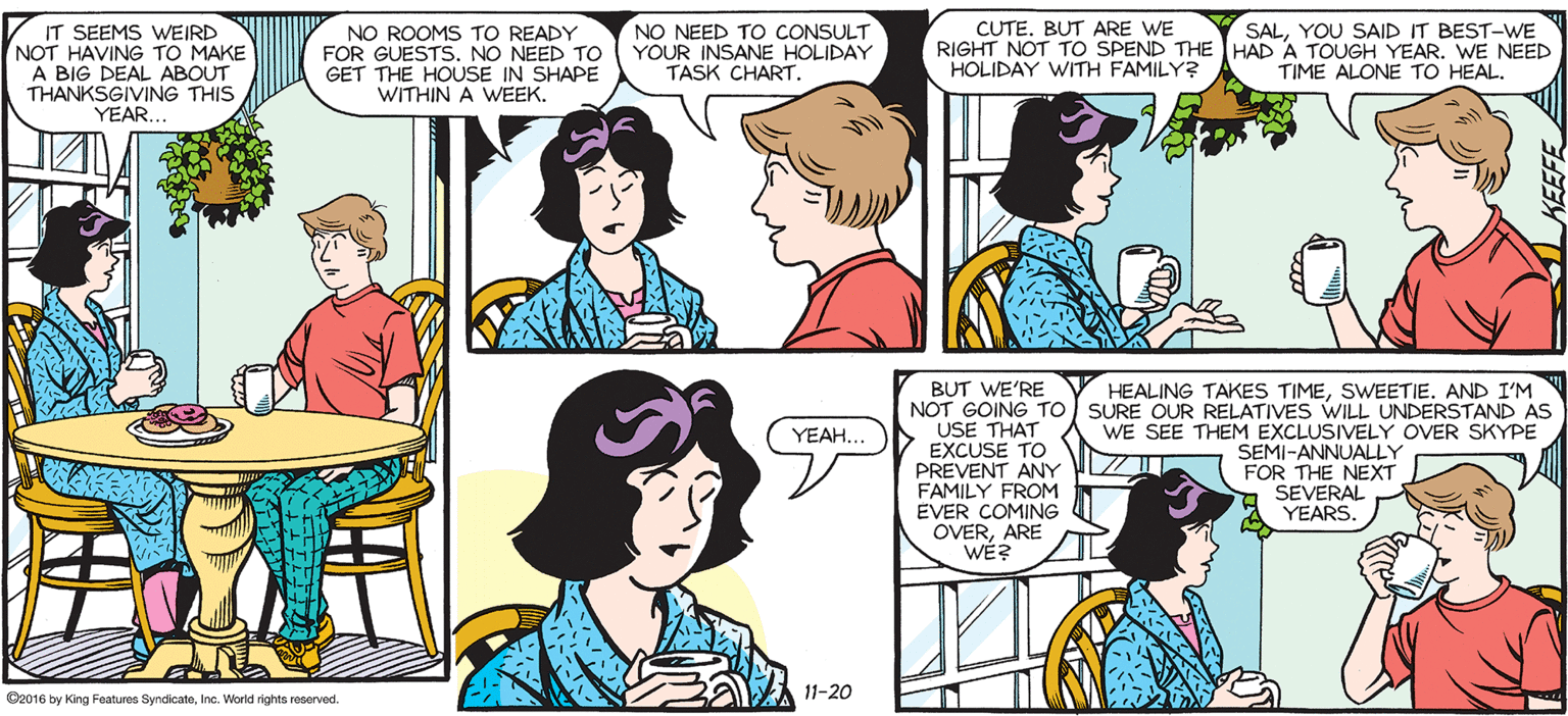 Social group OCR: SALLY FORTH IT SEEMS WEIRD NOT HAVING TO MAKE A BIG DEAL ABOUT THANKSARNG THIS NO NEED TO CONSULT YOUR INSANE HOLIDAY TASK CHART. CUTE. BUT ARE WE RIGHT NOT TO SPEND THE HAD A TOUGH YEAR. WE NEED HOLIDAY WITH FAMILY? SALYOU SAID IT BEST-WE by Francesco Marciuliano NO ROOMS TO READY FOR GUESTS. NO NEED TO GET THE HOUSE IN SHAPE WITHIN A WEEK. TIME ALONE TO HEAL. I FEEL LIKE I SHOULD BE A LOT BUSIER THAN I AM RIGHT NOW. HEALING TAKES TIMESWEETIE. AND I'M BUT WE'RE NOT GOING TO SURE OUR RELATIVES WILL UNDERSTAND AS USE THAT EXCUSE TO PREVENT ANY FAMILY FROM EVER COMING OVERARE WE? (YEAH. WE SEE THEM EXCLUSIVELY OVER SKYPE SEMI-ANNUALLY ILZ FOR THE NEXT SEVERAL A YEARS. 11-20 Beo16 by Kirg Featuen SndkateIns Worid rights rearved SALLY FORTH IT SEEMS WEIRD NOT HAVING TO MAKE A BIG DEAL ABOUT THANKSARNG THIS NO NEED TO CONSULT YOUR INSANE HOLIDAY TASK CHART. CUTE. BUT ARE WE RIGHT NOT TO SPEND THE HAD A TOUGH YEAR. WE NEED HOLIDAY WITH FAMILY? SALYOU SAID IT BEST-WE by Francesco Marciuliano NO ROOMS TO READY FOR GUESTS. NO NEED TO GET THE HOUSE IN SHAPE WITHIN A WEEK. TIME ALONE TO HEAL. I FEEL LIKE I SHOULD BE A LOT BUSIER THAN I AM RIGHT NOW. HEALING TAKES TIMESWEETIE. AND I'M BUT WE'RE NOT GOING TO SURE OUR RELATIVES WILL UNDERSTAND AS USE THAT EXCUSE TO PREVENT ANY FAMILY FROM EVER COMING OVERARE WE? (YEAH. WE SEE THEM EXCLUSIVELY OVER SKYPE SEMI-ANNUALLY ILZ FOR THE NEXT SEVERAL A YEARS. 11-20 Beo16 by Kirg Featuen SndkateIns Worid rights rearved