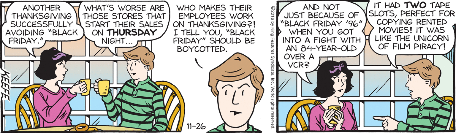 Sharing OCR: IT HAD TWO TAPE ANOTHER THANKSGIVING SUCCESSFULLY AVOIDING "BLACK FRIDAY." WHAT'S WORSE ARE THOSE STORES THAT START THEIR SALES ON THURSDAY NIGHT... T WHO MAKES THEIR EMPLOYEES WORK ON THANKSGIVING?! I TELL YOU"BLACK FRIDAY" SHOULD BE BOYCOTTED. AND NOT JUST BECAUSE OF SLOTSPERFECT FOR "BLACK FRIDAY '96" WHEN YOU GOT INTO A FIGHT WITH AN 84-YEAR-OLD OVER A VCR? COPYING RENTED MOVIES! IT WAS LIKE THE UNICORN OF FILM PIRACY! 11-26 yndicateInc. World rights r KEEFE IT HAD TWO TAPE ANOTHER THANKSGIVING SUCCESSFULLY AVOIDING "BLACK FRIDAY." WHAT'S WORSE ARE THOSE STORES THAT START THEIR SALES ON THURSDAY NIGHT... T WHO MAKES THEIR EMPLOYEES WORK ON THANKSGIVING?! I TELL YOU"BLACK FRIDAY" SHOULD BE BOYCOTTED. AND NOT JUST BECAUSE OF SLOTSPERFECT FOR "BLACK FRIDAY '96" WHEN YOU GOT INTO A FIGHT WITH AN 84-YEAR-OLD OVER A VCR? COPYING RENTED MOVIES! IT WAS LIKE THE UNICORN OF FILM PIRACY! 11-26 yndicateInc. World rights r KEEFE