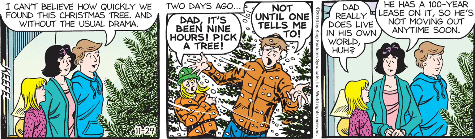 Animation OCR: HE HAS A 100-YEAR LEASE ON ITSO HE'S NOT MOVING OUT ANYTIME SOON. TWO DAYS AGO... I CAN'T BELIEVE HOW QUICKLY WE FOUND THIS CHRISTMAS TREE. AND WITHOUT THE USUAL DRAMA. DADIT'S BEEN NINE HOURS! PICK A TREE! NOT UNTIL ONE TELLS ME TO! DAD REALLY DOES LIVE IN HIS OWN WORLDHUH? 11-29 EKEEFE HE HAS A 100-YEAR LEASE ON ITSO HE'S NOT MOVING OUT ANYTIME SOON. TWO DAYS AGO... I CAN'T BELIEVE HOW QUICKLY WE FOUND THIS CHRISTMAS TREE. AND WITHOUT THE USUAL DRAMA. DADIT'S BEEN NINE HOURS! PICK A TREE! NOT UNTIL ONE TELLS ME TO! DAD REALLY DOES LIVE IN HIS OWN WORLDHUH? 11-29 EKEEFE