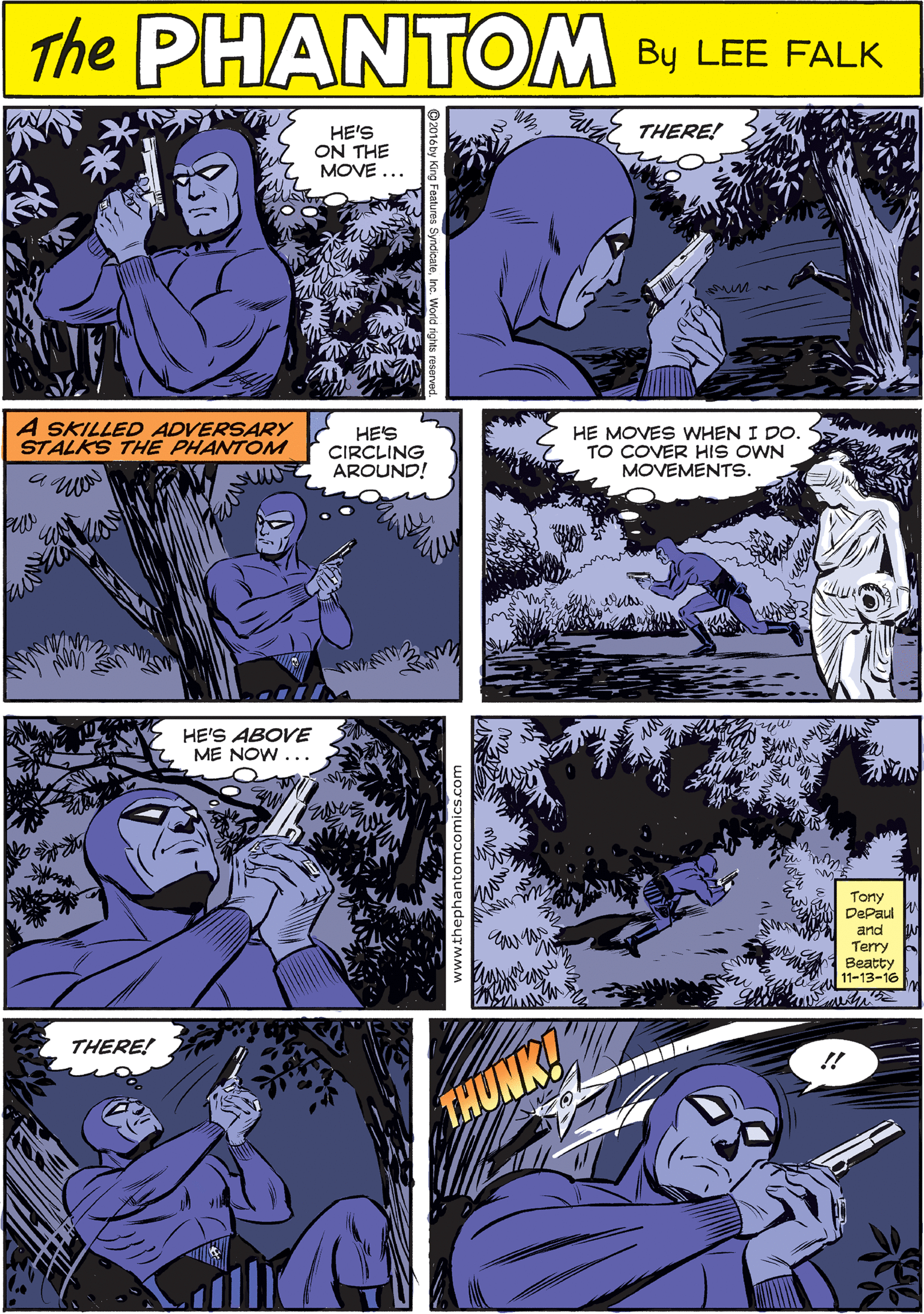 Purple OCR: THE PHANTOME HE'S ON THE MOVE... THERE! CREATED BY LEE FALK A SKILLED ADVERSARY STALKS THE PHANTOM HES CIRCLING AROUND! HE MOVES WHEN I DO. TO COVER HIS OWN MOVEMENTS. HE'S ABOVE ME NOW... THERE! !! THUNK! Tony DePaul and Terry Beatty 11-13-16 THE PHANTOME HE'S ON THE MOVE... THERE! CREATED BY LEE FALK A SKILLED ADVERSARY STALKS THE PHANTOM HES CIRCLING AROUND! HE MOVES WHEN I DO. TO COVER HIS OWN MOVEMENTS. HE'S ABOVE ME NOW... THERE! !! THUNK! Tony DePaul and Terry Beatty 11-13-16