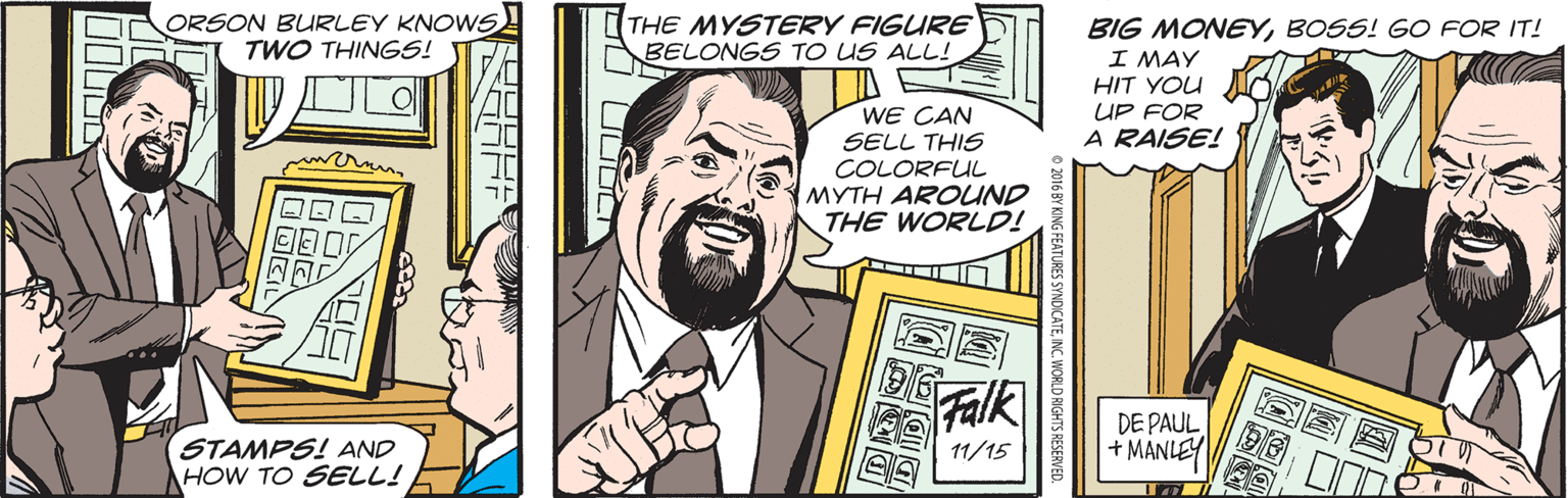 Comic book OCR: ORSON BURLEY KNOWS TWO THINGS! THE MYSTERY FIGURE BELONGS TO US ALL! BIG MONEYBOSS! GO FOR IT! I MAY HIT YOU UP FOR A RAISE! WE CAN SELL THIS COLORFUL MYTH AROUND THE WORLD! Falk DE PAUL + MANLEY STAMPS! AND HOW TO SELL! 11/15 ORSON BURLEY KNOWS TWO THINGS! THE MYSTERY FIGURE BELONGS TO US ALL! BIG MONEYBOSS! GO FOR IT! I MAY HIT YOU UP FOR A RAISE! WE CAN SELL THIS COLORFUL MYTH AROUND THE WORLD! Falk DE PAUL + MANLEY STAMPS! AND HOW TO SELL! 11/15