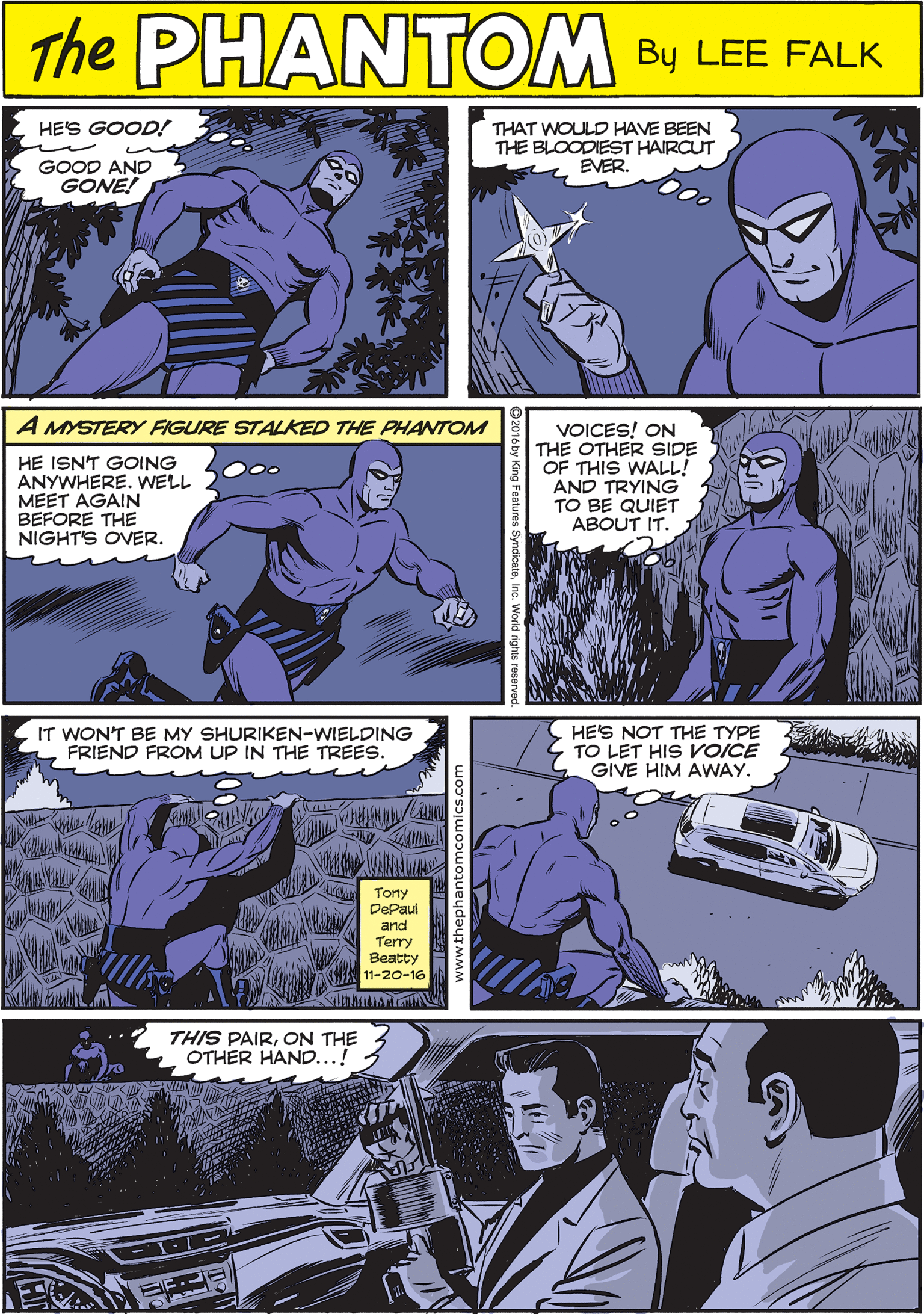 People OCR: HE'S GOOD! THAT WOULD HAVE BEEN THE BLOODIEST HAIRCUT EVER. THE PUANTOM E GOOD AND GONE! CREATED BY LEE FALK A MYSTERY FIGURE STALKED THE PHANTOM IT WONT BE MY SHURIKEN-WIELDING FRIEND FROM UP IN THE TREES. HE ISN'T GOING ANYWHERE. WELL MEET AGAIN BEFORE THE NIGHT'S OVER. VOICES! ON THE OTHER SIDE OF THIS WALL! AND TRYING TO BE QUIET ABOUT IT. O00 Torny DePaul and Terry Beatty 11-20-16 ithko HE'S NOT THE TYPE TO LET HIS VOICE GIVE HIM AWAY. THIS PAIRON THE OTHER HAND...! HE'S GOOD! THAT WOULD HAVE BEEN THE BLOODIEST HAIRCUT EVER. THE PUANTOM E GOOD AND GONE! CREATED BY LEE FALK A MYSTERY FIGURE STALKED THE PHANTOM IT WONT BE MY SHURIKEN-WIELDING FRIEND FROM UP IN THE TREES. HE ISN'T GOING ANYWHERE. WELL MEET AGAIN BEFORE THE NIGHT'S OVER. VOICES! ON THE OTHER SIDE OF THIS WALL! AND TRYING TO BE QUIET ABOUT IT. O00 Torny DePaul and Terry Beatty 11-20-16 ithko HE'S NOT THE TYPE TO LET HIS VOICE GIVE HIM AWAY. THIS PAIRON THE OTHER HAND...!