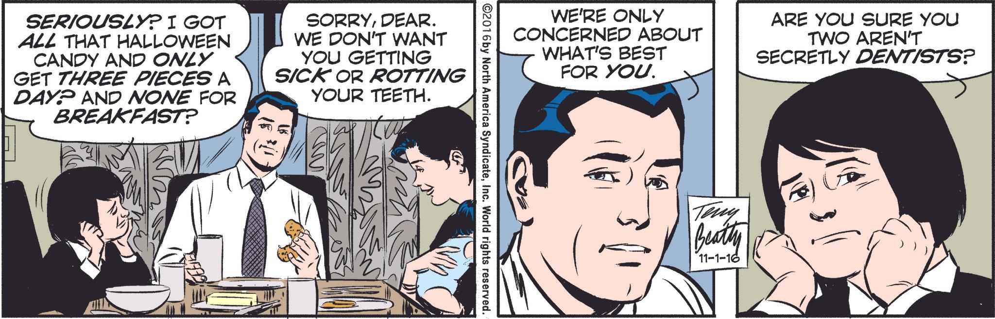 Comic book OCR: SERIOUSLY? I GOT ALL THAT HALLOWEEN CANDY AND ONLY GET THREE PIECES A DAY? AND NONE FOR BREAKFAST? SORRYDEAR. WE DON'T WANT YOU GETTING SICK OR ROTTING YOUR TEETH. WE'RE ONLY CONCERNED ABOUT WHAT'S BEST FOR YOU. ARE YOU SURE YOU TWO AREN'T SECRETLY DENTISTS? ©2016 by North America SyndicateInc. World rights reserved. Teny Beatty 11-1-16 SERIOUSLY ? I GOT ALL THAT HALLOWEEN CANDY AND ONLY GET THREE PIECES A DAY ? AND NONE FOR BREAKFAST ? SORRYDEAR . WE DON'T WANT YOU GETTING SICK OR ROTTING YOUR TEETH . WE'RE ONLY CONCERNED ABOUT WHAT'S BEST FOR YOU . ARE YOU SURE YOU TWO AREN'T SECRETLY DENTISTS ? © 2016 by North America SyndicateInc. World rights reserved . Teny Beatty 11-1-16