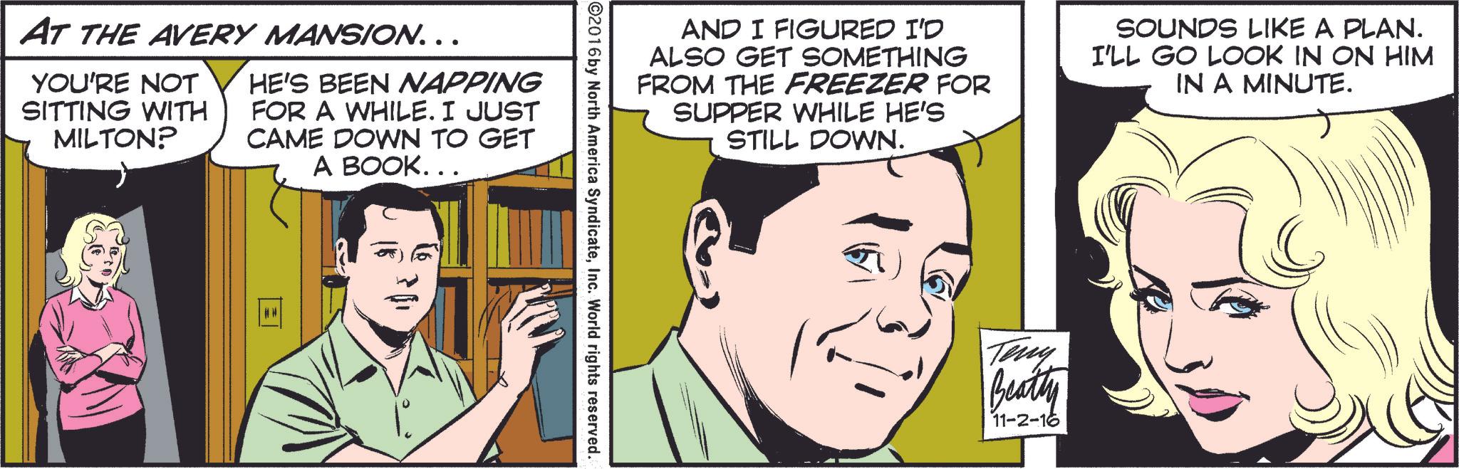 Font OCR: AT THE AVERY MANSION... YOU'RE NOT SITTING WITH MILTON? HE'S BEEN NAPPING FOR A WHILE. I JUST CAME DOWN TO GET A BOOK... AND I FIGURED I'D ALSO GET SOMETHING FROM THE FREEZER FOR SUPPER WHILE HE'S STILL DOWN. SOUNDS LIKE A PLAN. I'LL GO LOOK IN ON HIM IN A MINUTE. ©2016 by North America SyndicateInc. World rights reserved. Teny Beatty 11-2-16 AT THE AVERY MANSION ... YOU'RE NOT SITTING WITH MILTON ? HE'S BEEN NAPPING FOR A WHILE . I JUST CAME DOWN TO GET A BOOK ... AND I FIGURED I'D ALSO GET SOMETHING FROM THE FREEZER FOR SUPPER WHILE HE'S STILL DOWN . SOUNDS LIKE A PLAN . I'LL GO LOOK IN ON HIM IN A MINUTE . © 2016 by North America SyndicateInc. World rights reserved . Teny Beatty 11-2-16