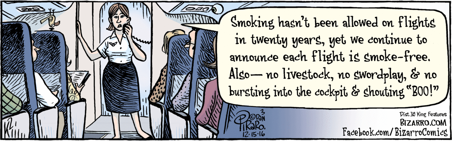 Design OCR: BIZARRO.COM Facebook.com/BizarroComics Dist Y King Featuras Smoking hasn't been allowed on flights in twenty yearsyet we continue to announce each flight is smoke-free. Also– no livestock& no bursting into the cockpit & shouting “BO0!" ODON 12-15-16 BIZARRO.COM Facebook.com/BizarroComics Dist Y King Featuras Smoking hasn't been allowed on flights in twenty yearsyet we continue to announce each flight is smoke-free. Also– no livestockno swordplay& no bursting into the cockpit & shouting “BO0!" ODON 12-15-16