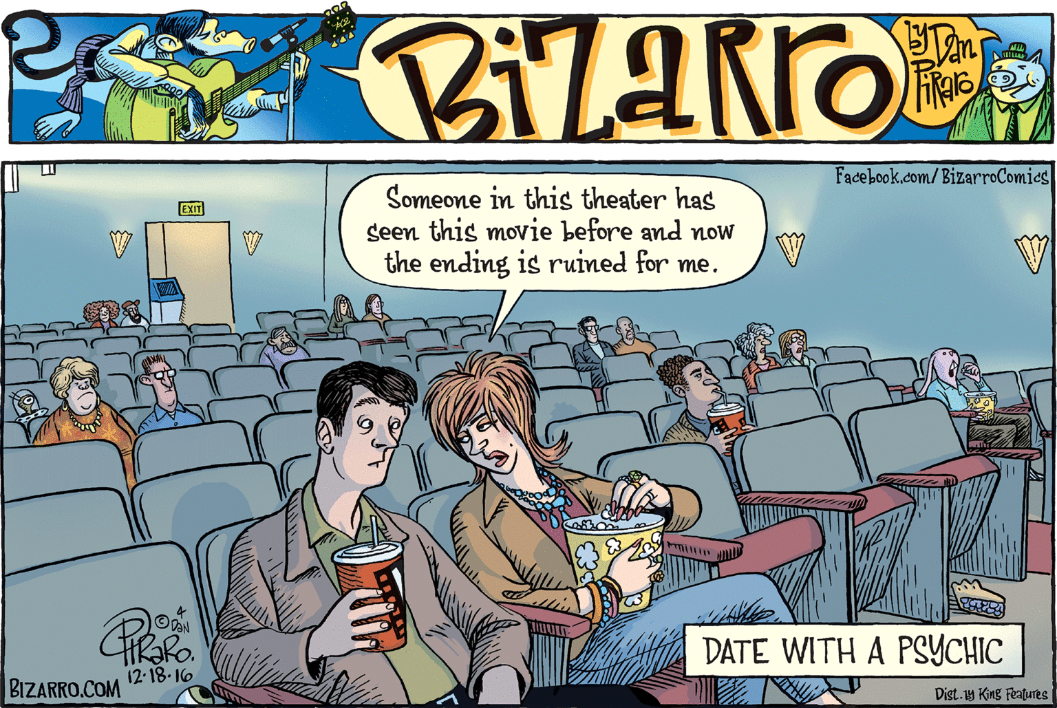 Event OCR: Facebook.com/BizarroComics Someone in this theater has seen this movie before and now the ending is ruined for me. EXIT DATE WITH A PSYCHIC 12.18.16 BIZARRO.COM Dist.1y King Features Facebook.com/BizarroComics Someone in this theater has seen this movie before and now the ending is ruined for me. EXIT DATE WITH A PSYCHIC 12.18.16 BIZARRO.COM Dist.1y King Features