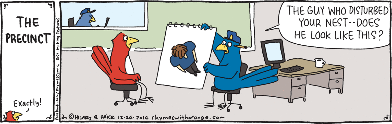 Rectangle OCR: THE GUY WHO DISTURBED YOUR NEST-- DOES HE LOOK LIKE THIS? THE PRECINCT Exactly! Sa OHILAR3. PRICE 12-26. 2016 rhymeswithorange.Com ok.com/RhymesComic Dist. by king Feature THE GUY WHO DISTURBED YOUR NEST-- DOES HE LOOK LIKE THIS? THE PRECINCT Exactly! Sa OHILAR3. PRICE 12-26. 2016 rhymeswithorange.Com ok.com/RhymesComic Dist. by king Feature