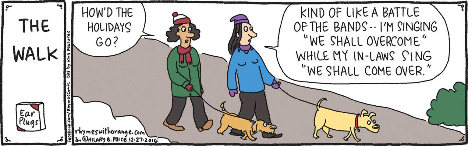 Cartoon OCR: HOW'D THE HOLIDAYS GO? KIND OF LIKE A BATTLE OF THE BANDS -- I'M SINGING "WE SHALL OVERCOME" WHILE MY IN-LAWS SING "WE SHALL COME OVER." THE WALK Ear Plugs rhymeswithorange.com 6 OHILARY 8. PRICE 12-27-201G ok. Com/RhymecCOmic Dist. by King Peatures HOW'D THE HOLIDAYS GO? KIND OF LIKE A BATTLE OF THE BANDS -- I'M SINGING "WE SHALL OVERCOME" WHILE MY IN-LAWS SING "WE SHALL COME OVER." THE WALK Ear Plugs rhymeswithorange.com 6 OHILARY 8. PRICE 12-27-201G ok. Com/RhymecCOmic Dist. by King Peatures
