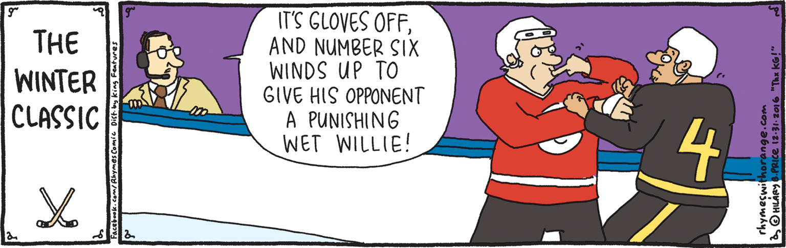 Graphics OCR: THE WINTER CLASSIC IT'S GLOVES OFFAND NUMBER SIX WINDS UP TO GIVE HIS OPPONENT A PUNISHING WET WILLIE! 4. m/Rhymes Comic Dist by king Features O HILARY6.PRICe is-31-2016 "Thx kG!" THE WINTER CLASSIC IT'S GLOVES OFFAND NUMBER SIX WINDS UP TO GIVE HIS OPPONENT A PUNISHING WET WILLIE! 4. m/Rhymes Comic Dist by king Features O HILARY6.PRICe is-31-2016 "Thx kG!"