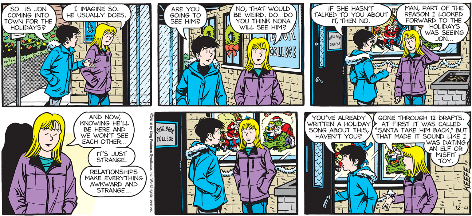Comic book OCR: so...IS JON COMING INTO TOWN FOR THE HOLIDAYS? IF SHE HASN'T TALKED TO YOU ABOUT ITTHEN NO. MANPART OF THE REAŠON I LOOKED FORWARD TO THE IY HOLIDAYS WAS SEEING JON. SALLY FORTH I IMAGINE So. HE USUALLY DOES by. Francesco Marciuliano ARE YOU GOING TO SEE HIM? NOTHAT WOULD BE WEIRD. DO. DO YOU THINK NONA WILL SEE HIM? UILDIND 3OLLECE bOk SELLERS ELIT AND NOWKNOWING HE'LL BE HERE AND WE WON'T SEE EACH OTHER.. YOU'VE ALREADY GONE THROUGH 12 DRAFTS WRITTEN A HOLIDAY AT FIRST IT WAS CALLED SONG ABOUT THIS"SANTA TAKE HIM BACK" BUT THAT MADE IT SOUND LIKE I SEG SELLERS COLLEGE HAVEN'T YOU? WAS DATING AN ELF OR MISFIT ???. IT'S JUST STRANGE. RELATIONSHIPS MAKE EVERYTHING AWKWARD AND STRANGE. 12-4 so...IS JON COMING INTO TOWN FOR THE HOLIDAYS? IF SHE HASN'T TALKED TO YOU ABOUT ITTHEN NO. MANPART OF THE REAŠON I LOOKED FORWARD TO THE IY HOLIDAYS WAS SEEING JON. SALLY FORTH I IMAGINE So. HE USUALLY DOES by. Francesco Marciuliano ARE YOU GOING TO SEE HIM? NOTHAT WOULD BE WEIRD. DO. DO YOU THINK NONA WILL SEE HIM? UILDIND 3OLLECE bOk SELLERS ELIT AND NOWKNOWING HE'LL BE HERE AND WE WON'T SEE EACH OTHER.. YOU'VE ALREADY GONE THROUGH 12 DRAFTS WRITTEN A HOLIDAY AT FIRST IT WAS CALLED SONG ABOUT THIS"SANTA TAKE HIM BACK" BUT THAT MADE IT SOUND LIKE I SEG SELLERS COLLEGE HAVEN'T YOU? WAS DATING AN ELF OR MISFIT ???. IT'S JUST STRANGE. RELATIONSHIPS MAKE EVERYTHING AWKWARD AND STRANGE. 12-4