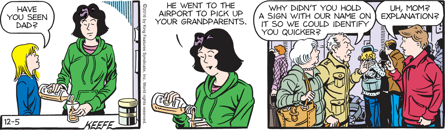 Comic book OCR: HE WENT TO THE AIRPORT TO PICK UP YOUR GRANDPARENTS. WHY DIDN'T YOU HOLD A SIGN WITH OUR NAME ON IT SO WE COULD IDENTIFY YOU QUICKER? HAVE YOU SEEN DAD? UHMOM? EXPLANATION? 12-5 KEEFE ©2016 by King Features SyndicateInc. World HE WENT TO THE AIRPORT TO PICK UP YOUR GRANDPARENTS. WHY DIDN'T YOU HOLD A SIGN WITH OUR NAME ON IT SO WE COULD IDENTIFY YOU QUICKER? HAVE YOU SEEN DAD? UHMOM? EXPLANATION? 12-5 KEEFE ©2016 by King Features SyndicateInc. World