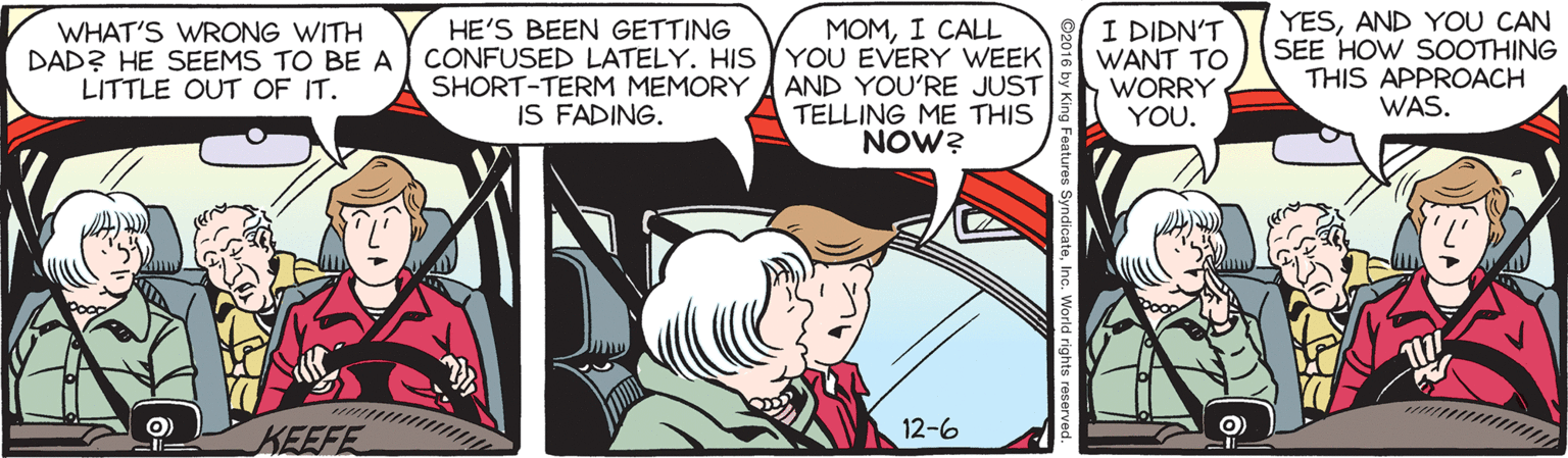 Animated cartoon OCR: HE'S BEEN GETTING DAD? HE SEEMS TO BE A CONFUSED LATELY. HIS YOU EVERY WEEK SHORT-TERM MEMORY IS FADING. I DIDN'T WANT TO WORRY YOU. YESAND YOU CAN SEE HOW SOOTHING THIS APPROACH WAS. WHAT'S WRONG WITH MOMI CALL AND YOU'RE JUST TELLING ME THIS NOW? LITTLE OUT OF IT. 12-6 KEEFE HE'S BEEN GETTING DAD? HE SEEMS TO BE A CONFUSED LATELY. HIS YOU EVERY WEEK SHORT-TERM MEMORY IS FADING. I DIDN'T WANT TO WORRY YOU. YESAND YOU CAN SEE HOW SOOTHING THIS APPROACH WAS. WHAT'S WRONG WITH MOMI CALL AND YOU'RE JUST TELLING ME THIS NOW? LITTLE OUT OF IT. 12-6 KEEFE