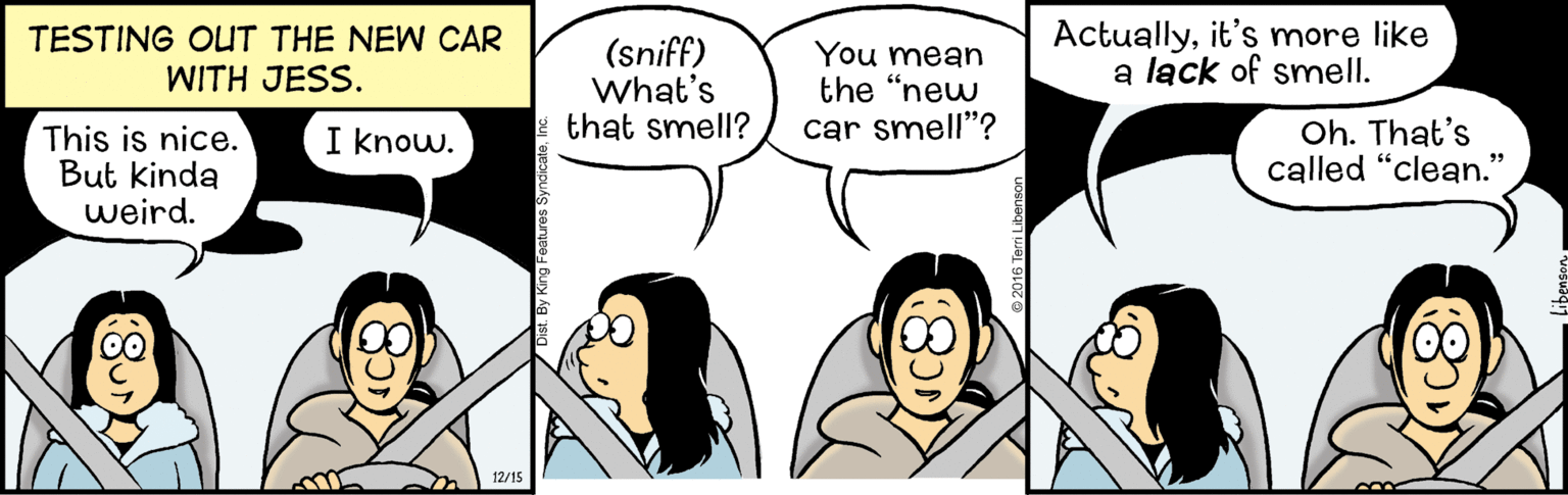 People OCR: TESTING OUT THE NEW CAR WITH JESS. (sniff) What's that smell? You mean the "new car smell"? Actuallyit's more like a lack of smell. This is nice. But kinda weird. I know. Oh. That's called "clean." 12/15 TESTING OUT THE NEW CAR WITH JESS. (sniff) What's that smell? You mean the "new car smell"? Actuallyit's more like a lack of smell. This is nice. But kinda weird. I know. Oh. That's called "clean." 12/15