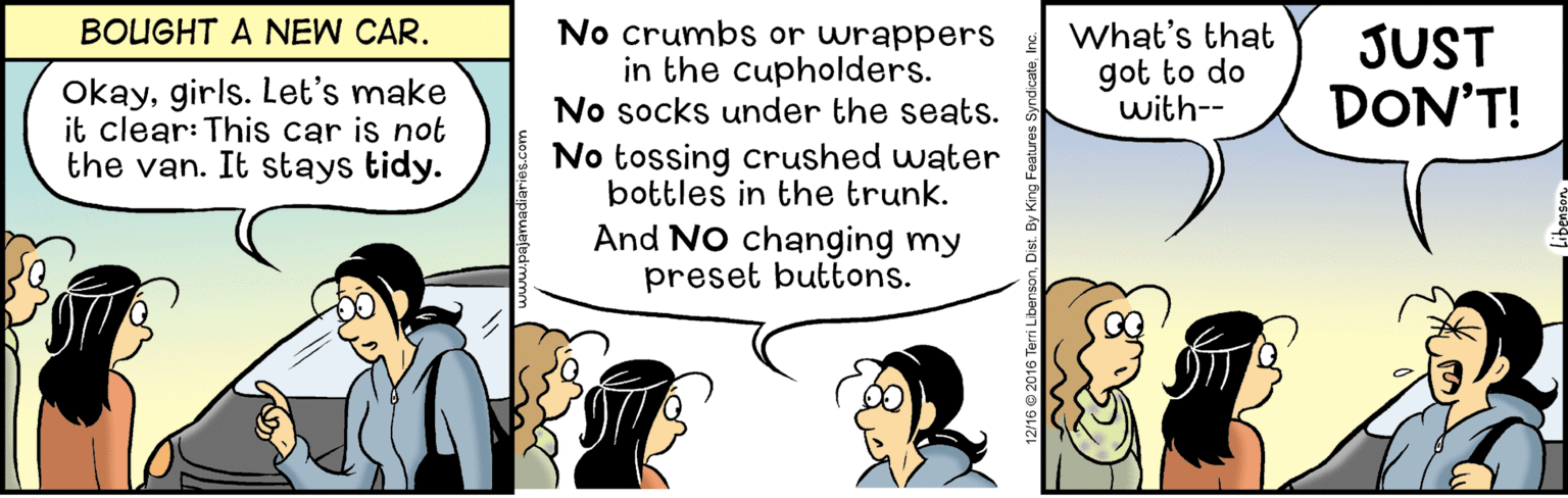 Event OCR: No crumbs or wrappers in the cupholders. No socks under the seats. BOUGHT A NEW CAR. What's that got to do with-- JUST DON'T! Okaygirls. Let's make it clear: This car is not the van. It stays tidy. No tossing crushed water bottles in the trunk. And No changing my preset buttons. No crumbs or wrappers in the cupholders. No socks under the seats. BOUGHT A NEW CAR. What's that got to do with-- JUST DON'T! Okaygirls. Let's make it clear: This car is not the van. It stays tidy. No tossing crushed water bottles in the trunk. And No changing my preset buttons.