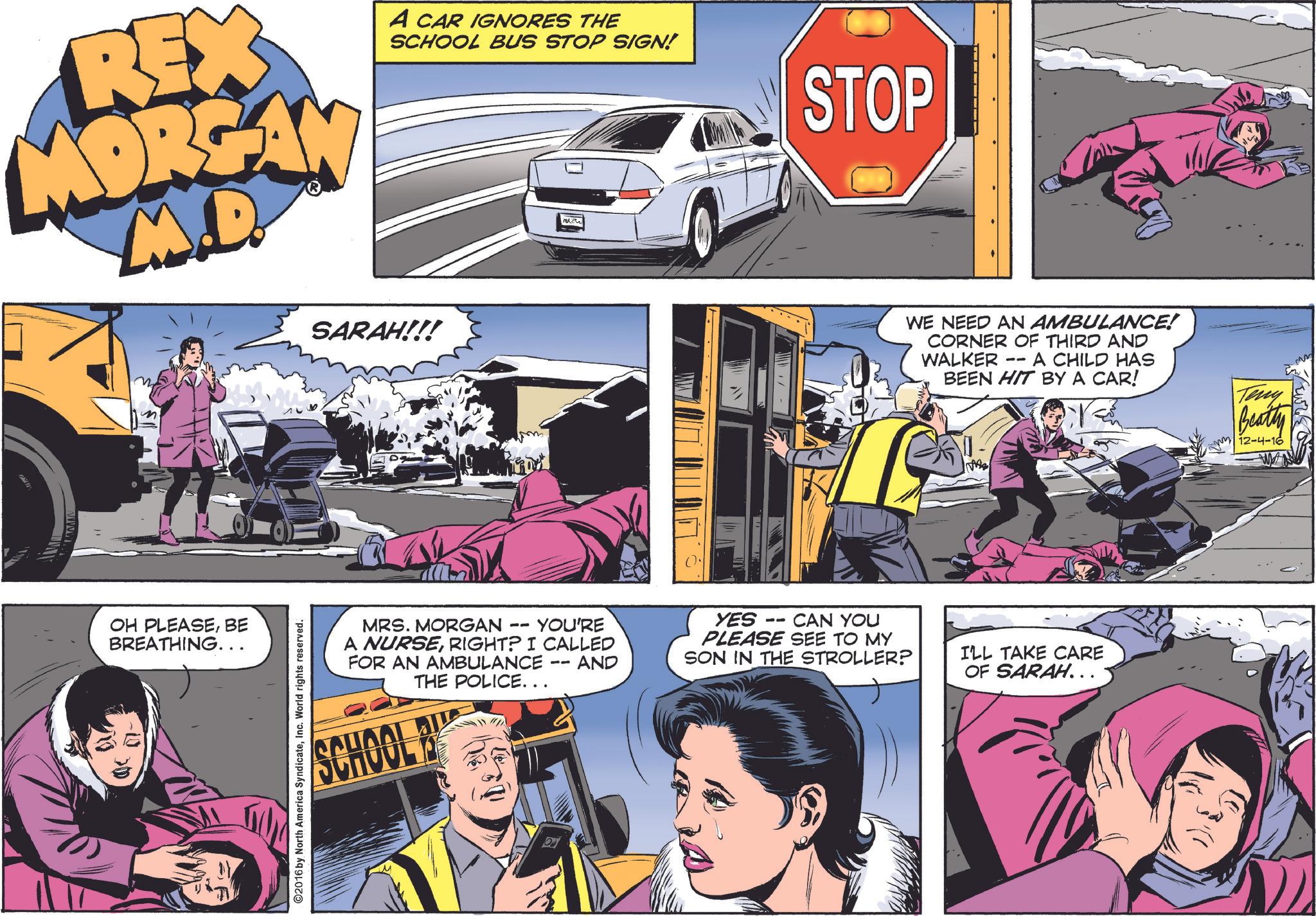 Magenta OCR: REX MORGAN M.D. A CAR IGNORES THE SCHOOL BUS STOP SIGN! STOP OH PLEASEBE BREATHING... SARAH!!! YOU'RE MRS. MORGAN -- THE POLICE... A NURSERIGHT? I CALLED FOR AN AMBULANCE SCHOOL AND ©2016 by North America SyndicateInc. World rights reserved. WE NEED AN AMBULANCE! CORNER OF THIRD AND -- WALKER BEEN HIT BY A CAR! A CHILD HAS Teny Beatty 12-4-16 ?????? YES -- CAN YOU PLEASE SEE TO MY SON IN THE STROLLER? I'LL TAKE CARE OF SARAH... REX MORGAN M.D. A CAR IGNORES THE SCHOOL BUS STOP SIGN ! STOP OH PLEASEBE BREATHING ... SARAH !!! YOU'RE MRS . MORGAN -- THE POLICE ... A NURSERIGHT ? I CALLED FOR AN AMBULANCE SCHOOL AND © 2016 by North America SyndicateInc. World rights reserved . WE NEED AN AMBULANCE ! CORNER OF THIRD AND -- WALKER BEEN HIT BY A CAR ! A CHILD HAS Teny Beatty 12-4-16 ?????? YES -- CAN YOU PLEASE SEE TO MY SON IN THE STROLLER ? I'LL TAKE CARE OF SARAH ...