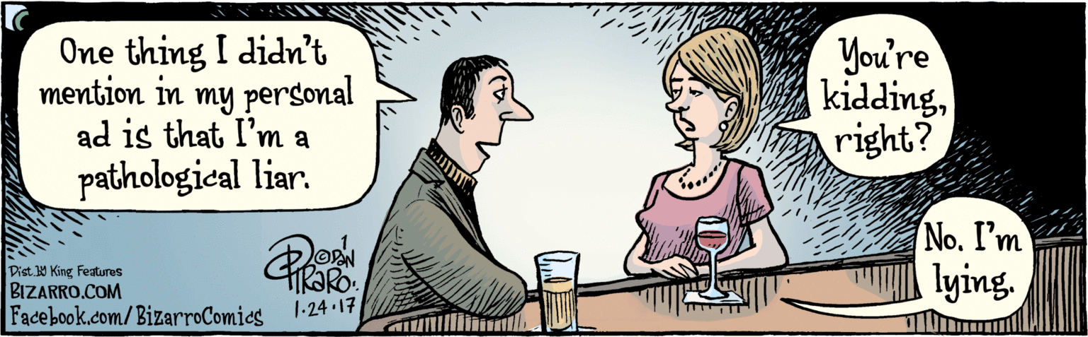 Gesture OCR: BIZARRO.COM Fadebook.com/ BizarroComics Dist Y King features One thing I didn't mention in my personal ad is that I'm a pathological liar. You're kiddingright? No. I'm lying. 1 24 17 BIZARRO.COM Fadebook.com/ BizarroComics Dist Y King features One thing I didn't mention in my personal ad is that I'm a pathological liar. You're kiddingright? No. I'm lying. 1 24 17