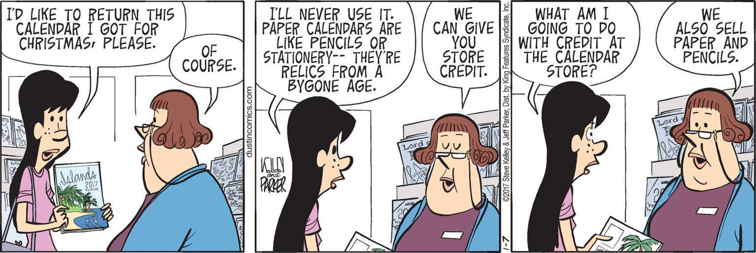 Fiction OCR: I'LL NEVER USE IT. PAPER CALENDARS ARE LIKE PENCILS OR STATIONERY-- THEY'RE RELICS FROM A BYGONE AGE. WHAT AM I GÖING TO DO WITH CREDIT AT THE CALENDAR STORE? I'D LIKE TO RETURN THIS CALENDAR I G?T FOR CHRISTMASPLEASE. WE CAN GIVE YOU STORE CREDIT. WE ALSO SELL PAPER AND PENCILS. OF COURSE. Lord KILY PARER I'LL NEVER USE IT. PAPER CALENDARS ARE LIKE PENCILS OR STATIONERY-- THEY'RE RELICS FROM A BYGONE AGE. WHAT AM I GÖING TO DO WITH CREDIT AT THE CALENDAR STORE? I'D LIKE TO RETURN THIS CALENDAR I G?T FOR CHRISTMASPLEASE. WE CAN GIVE YOU STORE CREDIT. WE ALSO SELL PAPER AND PENCILS. OF COURSE. Lord KILY PARER