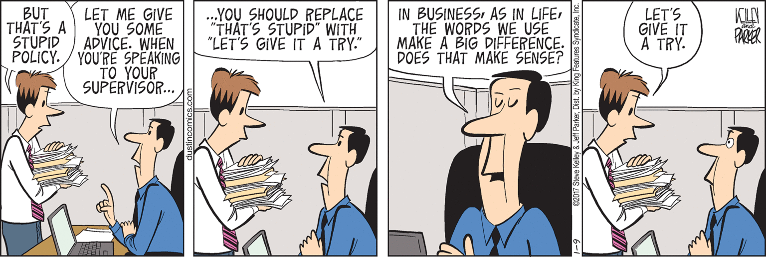 Organism OCR: BUT THAT'S A STUPID IN BUSINESSTHE WORDS WÉ USE MAKE A BIG DIFFERENCE. DOES THAT MAKE SENSE? KLAY LET ME GIVE YOU SOME ADVICE. WHEN POLICY. / YOU'RE SPEAKING TO YOUR SUPERVISOR... LET'S GIVE IT A TRY- .YOU SHOULD REPLACE "THAT'S STUPID" WITH "LET'S GIVE ITA TRY." G2017 Steve Kalley & Jeff ParkerInc. BUT THAT'S A STUPID IN BUSINESSAS IN LIFETHE WORDS WÉ USE MAKE A BIG DIFFERENCE. DOES THAT MAKE SENSE? KLAY LET ME GIVE YOU SOME ADVICE. WHEN POLICY. / YOU'RE SPEAKING TO YOUR SUPERVISOR... LET'S GIVE IT A TRY- .YOU SHOULD REPLACE "THAT'S STUPID" WITH "LET'S GIVE ITA TRY." G2017 Steve Kalley & Jeff ParkerDist. by King Features Syndicate