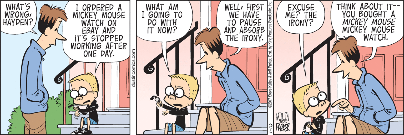 Mammal OCR: I ORDERED A MICKEY MOUSE WATCH ON EBAY AND IT'S STOPPED WORKING AFTER ONE DAY. WELLFIRST WE HAVE TO PAUSE AND ABSORB THE IRONY. TH?NK ABOUT IT-- YOU BOUGHT A MICKEY MOUSE MICKEY MOUSE WATCH. WHAT'S WRONGHAYDEN? WHAT AM I GOING TO DO WITH IT NOW? EXCUSE ME? THE IRONÝ? PARER dustincomics.co 2017 Steve Kelley & Jeff ParkerDist. by Features SyndicateIno I ORDERED A MICKEY MOUSE WATCH ON EBAY AND IT'S STOPPED WORKING AFTER ONE DAY. WELLFIRST WE HAVE TO PAUSE AND ABSORB THE IRONY. TH?NK ABOUT IT-- YOU BOUGHT A MICKEY MOUSE MICKEY MOUSE WATCH. WHAT'S WRONGHAYDEN? WHAT AM I GOING TO DO WITH IT NOW? EXCUSE ME? THE IRONÝ? PARER dustincomics.co 2017 Steve Kelley & Jeff ParkerDist. by Features Syndicate