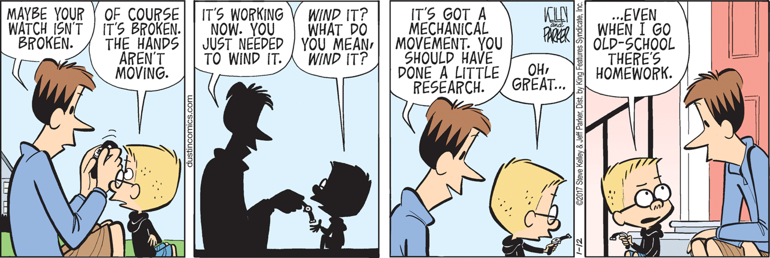 Comic book OCR: MAYBE YOUR WATCH ISN'T BROKEN. IT'S WORKING NOW. YOU JUST NEEDED YOU MEAN TO WIND IT. WIND IT? WHAT DO KLN OF COURSE IT'S BROKEN. THE HANDS AREN'T MÖVING. IT'S GOT A MECHANICAL MOVEMENT. YOU SHOULD HAVE DONE A LITTLE RESEARCH. .EVEN WHEN I GO OLD-SCHOOL THERE'S HOMEWORK. WIND IT? OHGREAT... a017 Steve Keley & Jet Parkeris. by Kng MAYBE YOUR WATCH ISN'T BROKEN. IT'S WORKING NOW. YOU JUST NEEDED YOU MEAN TO WIND IT. WIND IT? WHAT DO KLN OF COURSE IT'S BROKEN. THE HANDS AREN'T MÖVING. IT'S GOT A MECHANICAL MOVEMENT. YOU SHOULD HAVE DONE A LITTLE RESEARCH. .EVEN WHEN I GO OLD-SCHOOL THERE'S HOMEWORK. WIND IT? OHGREAT... a017 Steve Keley & Jet Parkeris. by Kng