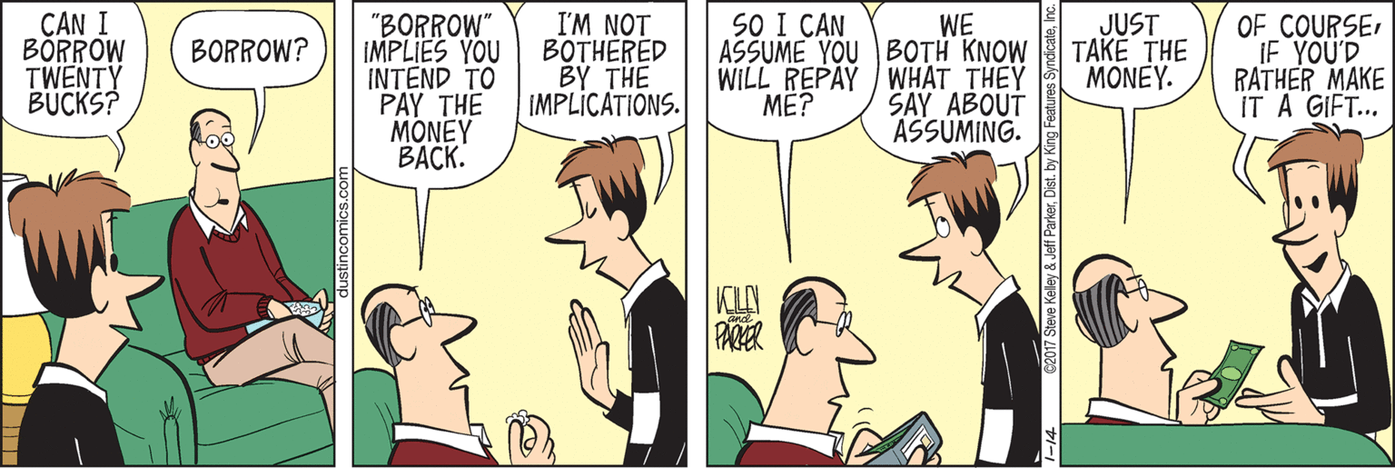 Animation OCR: I'M NOT BOTHERED BY THE IMPLICATIONS. SO I CAN CAN I BÖRROW TWENTY BUCKS? "BORROW" IMPLIES YOU INTEND TO PAY THE MONEY ????. WE ASSUME YOU BOTH KNOW WILL REPAY WHAT THEY SAY ABOUT OF COURSE IF YOU'D RATHER MAKE IT A GIFT... JUST TAKE THE MONEY. BORROW? ??? ASSUMING. KLN lustincomics.com 1-14 C2017 Steve Keley & Jeff ParkerInc I'M NOT BOTHERED BY THE IMPLICATIONS. SO I CAN CAN I BÖRROW TWENTY BUCKS? "BORROW" IMPLIES YOU INTEND TO PAY THE MONEY ????. WE ASSUME YOU BOTH KNOW WILL REPAY WHAT THEY SAY ABOUT OF COURSE IF YOU'D RATHER MAKE IT A GIFT... JUST TAKE THE MONEY. BORROW? ??? ASSUMING. KLN lustincomics.com 1-14 C2017 Steve Keley & Jeff ParkerDist. by King Features Syndicate