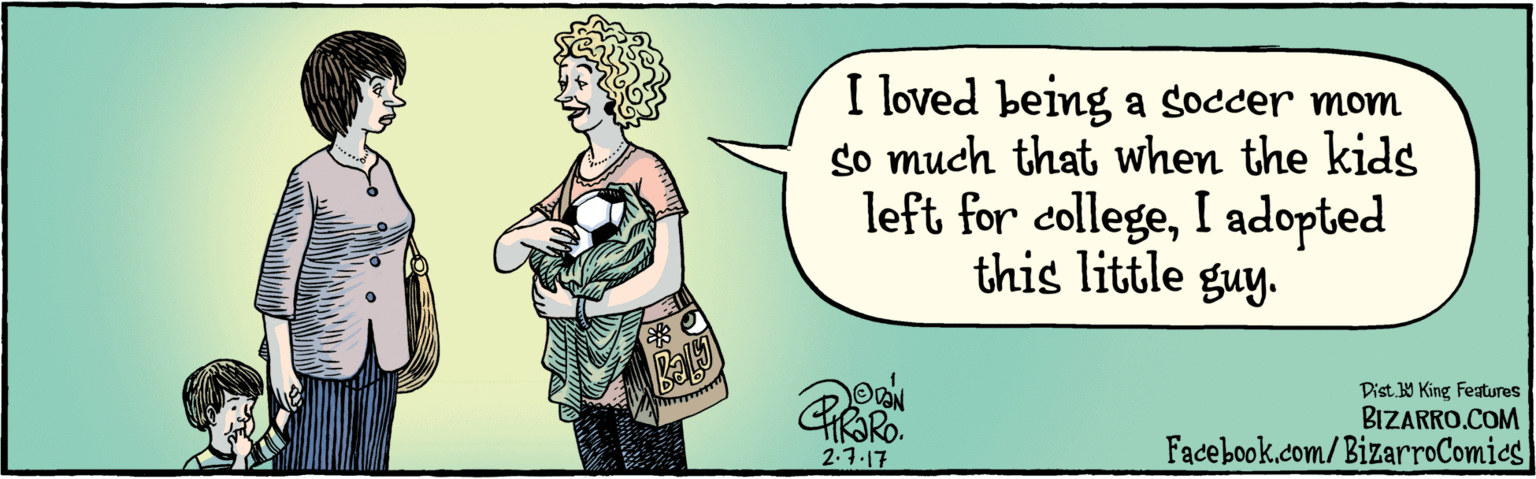 Publication OCR: BIZARRO.COM Facebook.com/BizarroComics Dist Y King featuras I loved being a soccer mom so much that when the kids left for collegeI adopted this little guy. VAN 2.7.17 Ball BIZARRO.COM Facebook.com/BizarroComics Dist Y King featuras I loved being a soccer mom so much that when the kids left for collegeI adopted this little guy. VAN 2.7.17 Ball
