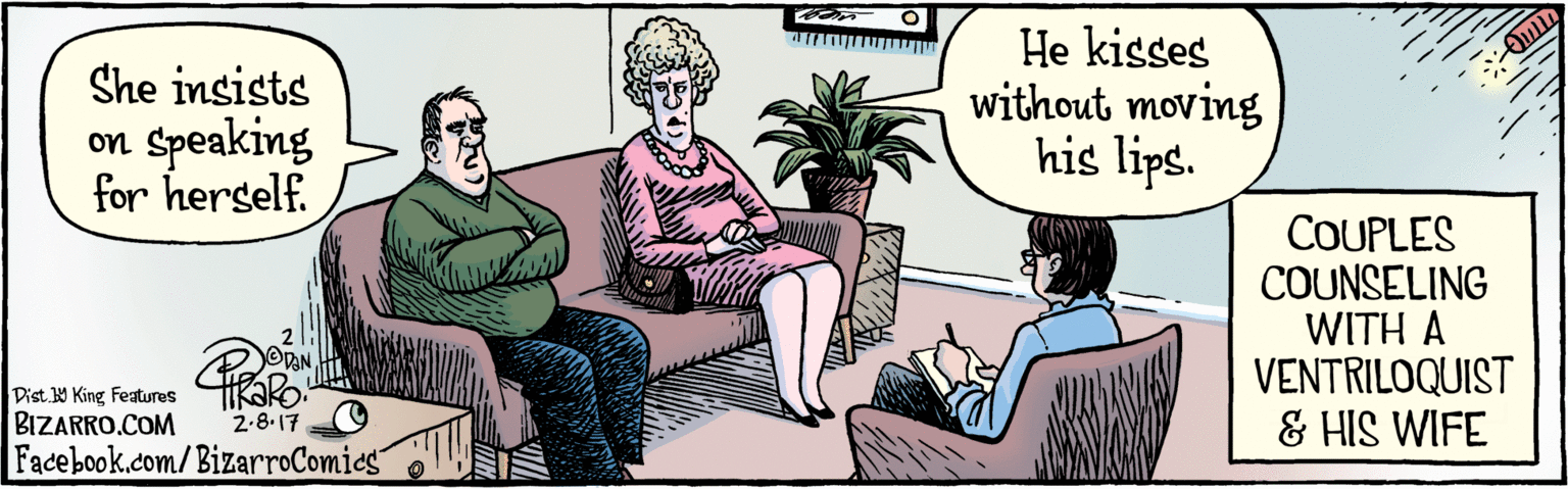 Font OCR: BIZARRO.COM Facebook.com/BizarroComics Dist Y King Features She insists on Speaking for herself. He kisses without moving his lips. 2.8.17 COUPLES COUNSELING WITH A VENTRILOQUIST & HIS WIFE BIZARRO.COM Facebook.com/BizarroComics Dist Y King Features She insists on Speaking for herself. He kisses without moving his lips. 2.8.17 COUPLES COUNSELING WITH A VENTRILOQUIST & HIS WIFE