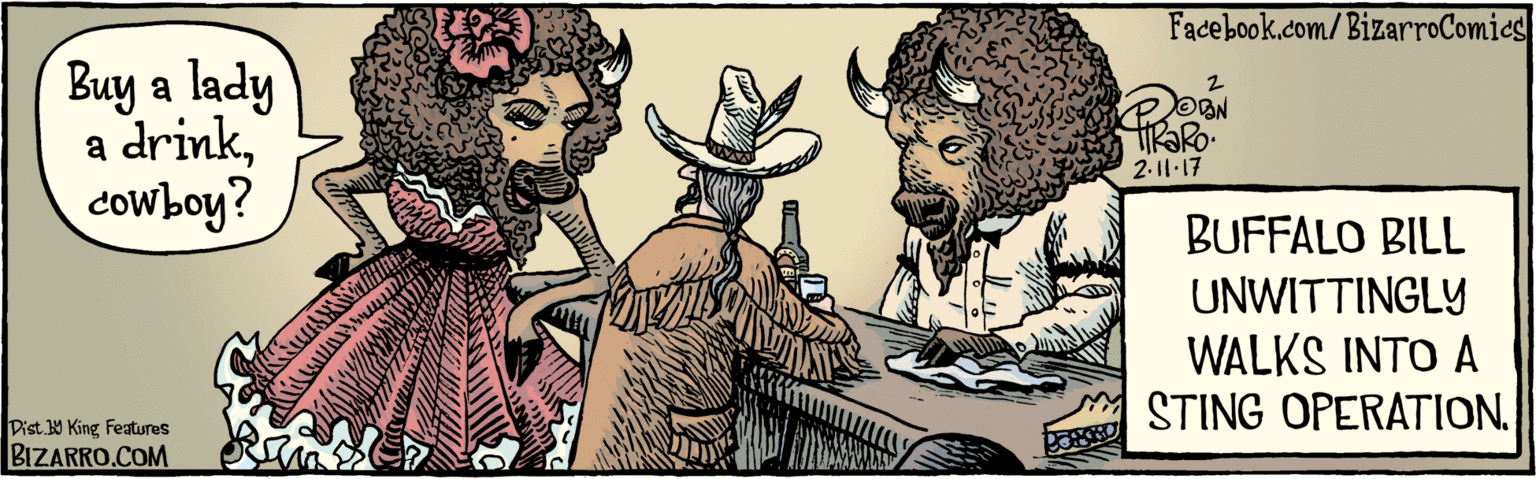 Fedora OCR: BIZARRO.COM Facebook.com/BizarroComics Dist Y King Features Buy a lady a drinkcowboy? 211:17 BUFFALO BILL UNWITTINGLY WALKS INTO A STING OPERATION. BIZARRO.COM Facebook.com/BizarroComics Dist Y King Features Buy a lady a drinkcowboy? 211:17 BUFFALO BILL UNWITTINGLY WALKS INTO A STING OPERATION.