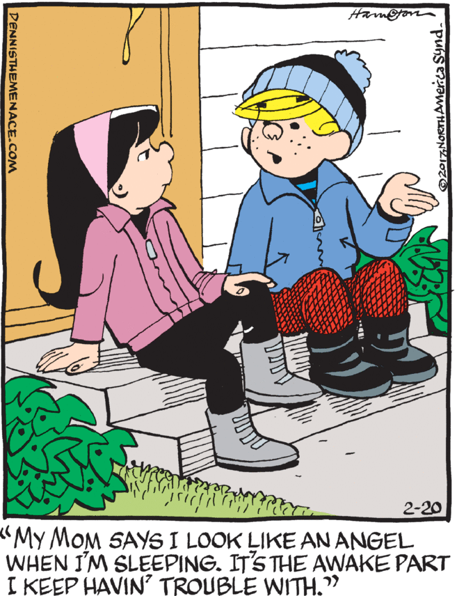 Fiction OCR: Ham@gon 2-20 "My MOM SAYS I LOOK LIKE AN ANGEL WHEN I'M SLEEPING. IT'S THE AWAKE PART I KEEP HAVIN' TROUBLE WITH." DENNISTHEMENACE.COM Ham@gon 2-20 "My MOM SAYS I LOOK LIKE AN ANGEL WHEN I'M SLEEPING. IT'S THE AWAKE PART I KEEP HAVIN' TROUBLE WITH." DENNISTHEMENACE.COM