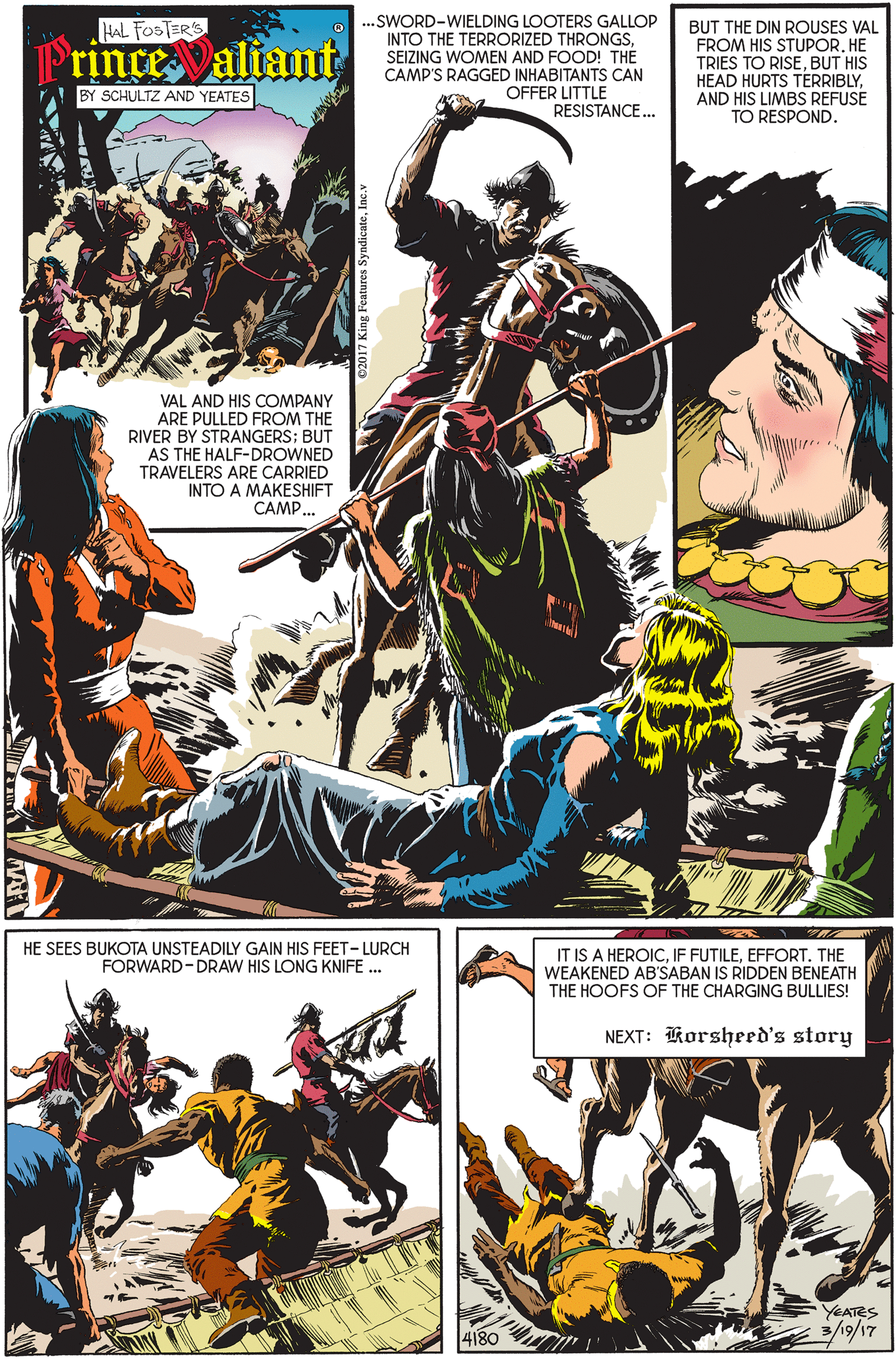 Fiction OCR: ...SWORD-WIELDING LOOTERS GALLOP INTO THE TERRORIZED THRONGSSEIZING WOMEN AND FOOD! THE CAMP'S RAGGED INHABITANTS CAN OFFER LITTLE HAL FOSTER'S BUT THE DIN ROUSES VAL FROM HIS STUPORHE TRIES TO RISEBUT HIS HEAD HURTS TERRIBLYAND HIS LIMBS REFUSE TO RESPOND. rince aliant BY SCHULTZ AND YEATES RESISTANCE.. VAL AND HIS COMPANY ARE PULLED FROM THE RIVER BY STRANGERS; BUT AS THE HALF-DROWNED TRAVELERS ARE CARRIED INTO A MAKESHIFT CAMP. HE SEES BUKOTA UNSTEADILY GAIN HIS FEET- LURCH FORWARD-DRAW HIS LONG KNIFE .. IT IS A HEROICEFFORT. THE WEAKENED AB'SABAN IS RIDDEN BENEATH THE HOOFS OF THE CHARGING BULLIES! NEXT: Korsheed's story YEATES 4180 ...SWORD-WIELDING LOOTERS GALLOP INTO THE TERRORIZED THRONGSSEIZING WOMEN AND FOOD! THE CAMP'S RAGGED INHABITANTS CAN OFFER LITTLE HAL FOSTER'S BUT THE DIN ROUSES VAL FROM HIS STUPORHE TRIES TO RISEBUT HIS HEAD HURTS TERRIBLYAND HIS LIMBS REFUSE TO RESPOND. rince aliant BY SCHULTZ AND YEATES RESISTANCE.. VAL AND HIS COMPANY ARE PULLED FROM THE RIVER BY STRANGERS; BUT AS THE HALF-DROWNED TRAVELERS ARE CARRIED INTO A MAKESHIFT CAMP. HE SEES BUKOTA UNSTEADILY GAIN HIS FEET- LURCH FORWARD-DRAW HIS LONG KNIFE .. IT IS A HEROICIF FUTILEEFFORT. THE WEAKENED AB'SABAN IS RIDDEN BENEATH THE HOOFS OF THE CHARGING BULLIES! NEXT: Korsheed's story YEATES 4180