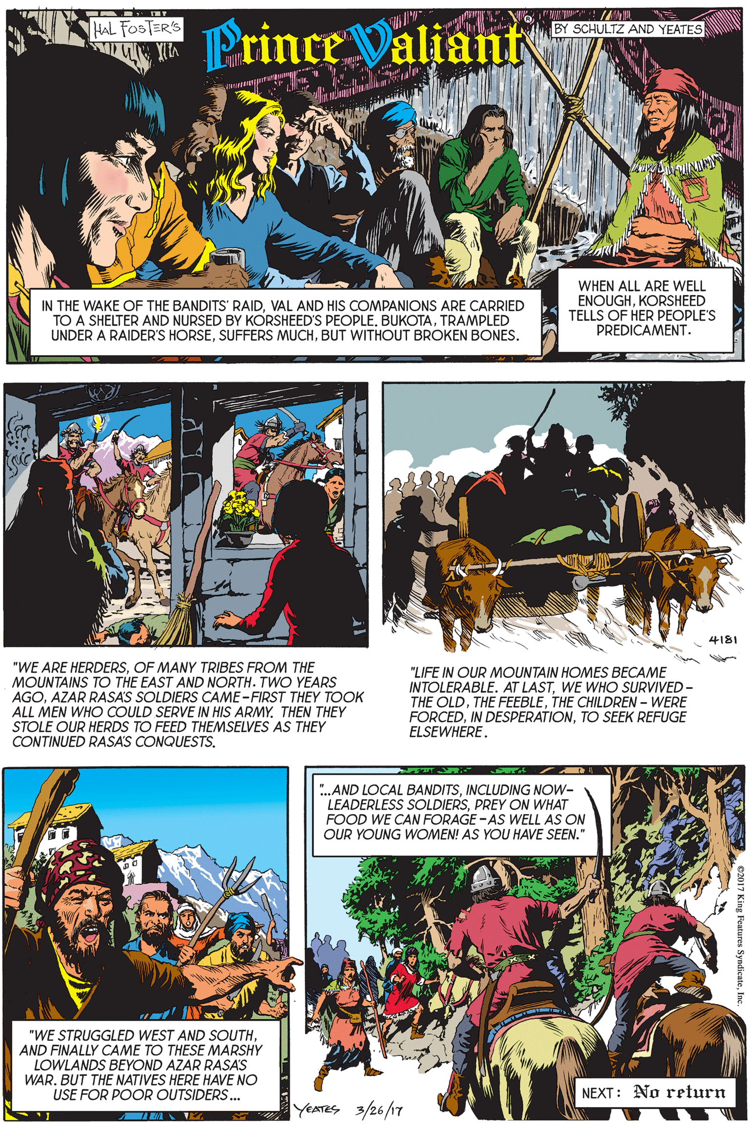 Art OCR: Prince Valiant HAL FOSTER'S BY SCHULTZ AND YEATES IN THE WAKE OF THE BANDITS' RAIDVAL AND HIS COMPANIONS ARE CARRIED TO A SHELTER AND NURSED BY KORSHEED'S PEOPLETRAMPLED UNDER A RAIDER'S HORSEBUT WITHOUT BROKEN BONES. WHEN ALL ARE WELL ENOUGHKORSHEED TELLS OF HER PEOPLE'S PREDICAMENT. 4181 "WE ARE HERDERSOF MANY TRIBES FROM THE MOUNTAINS TO THE EAST AND NORTH. TWO YEARS AGOAZAR RASA'S SOLDIERS CAME-FIRST THEY TOOK ALL MEN WHO COULD SERVE IN HIS ARMYTHEN THEY STOLE OUR HERDS TO FEED THEMSELVES AS THEY CONTINUED RASA'S CONQUESTS. "LIFE IN OUR MOUNTAIN HOMES BECAME INTOLERABLE. AT LASTWE WHO SURVIVED - THE OLDTHE CHILDREN – WERE FORCEDTO SEEK REFUGE ELSEWHERE. ".AND LOCAL BANDITSINCLUDING NOW- LEADERLESS SOLDIERSPREY ON WHAT FOOD WE CAN FORAGE - AS WELL AS ON OUR YOUNG WOMEN! AS YOU HAVE SEEN." "WE STRUGGLED WEST AND SOUTHAND FINALLY CAME TO THESE MARSHY LOWLANDS BEYOND AZAR RASA'S WAR. BUT THE NATIVES HERE HAVE NO USE FOR POOR OUTSIDERS.. NEXT: No return YEATES 3/26/17 Prince Valiant HAL FOSTER'S BY SCHULTZ AND YEATES IN THE WAKE OF THE BANDITS' RAIDVAL AND HIS COMPANIONS ARE CARRIED TO A SHELTER AND NURSED BY KORSHEED'S PEOPLETRAMPLED UNDER A RAIDER'S HORSESUFFERS MUCHBUT WITHOUT BROKEN BONES. WHEN ALL ARE WELL ENOUGHKORSHEED TELLS OF HER PEOPLE'S PREDICAMENT. 4181 "WE ARE HERDERSOF MANY TRIBES FROM THE MOUNTAINS TO THE EAST AND NORTH. TWO YEARS AGOAZAR RASA'S SOLDIERS CAME-FIRST THEY TOOK ALL MEN WHO COULD SERVE IN HIS ARMYTHEN THEY STOLE OUR HERDS TO FEED THEMSELVES AS THEY CONTINUED RASA'S CONQUESTS. "LIFE IN OUR MOUNTAIN HOMES BECAME INTOLERABLE. AT LASTWE WHO SURVIVED - THE OLDTHE FEEBLETHE CHILDREN – WERE FORCEDIN DESPERATIONTO SEEK REFUGE ELSEWHERE. ".AND LOCAL BANDITSINCLUDING NOW- LEADERLESS SOLDIERSPREY ON WHAT FOOD WE CAN FORAGE - AS WELL AS ON OUR YOUNG WOMEN! AS YOU HAVE SEEN." "WE STRUGGLED WEST AND SOUTHAND FINALLY CAME TO THESE MARSHY LOWLANDS BEYOND AZAR RASA'S WAR. BUT THE NATIVES HERE HAVE NO USE FOR POOR OUTSIDERS.. NEXT: No return YEATES 3/26/17